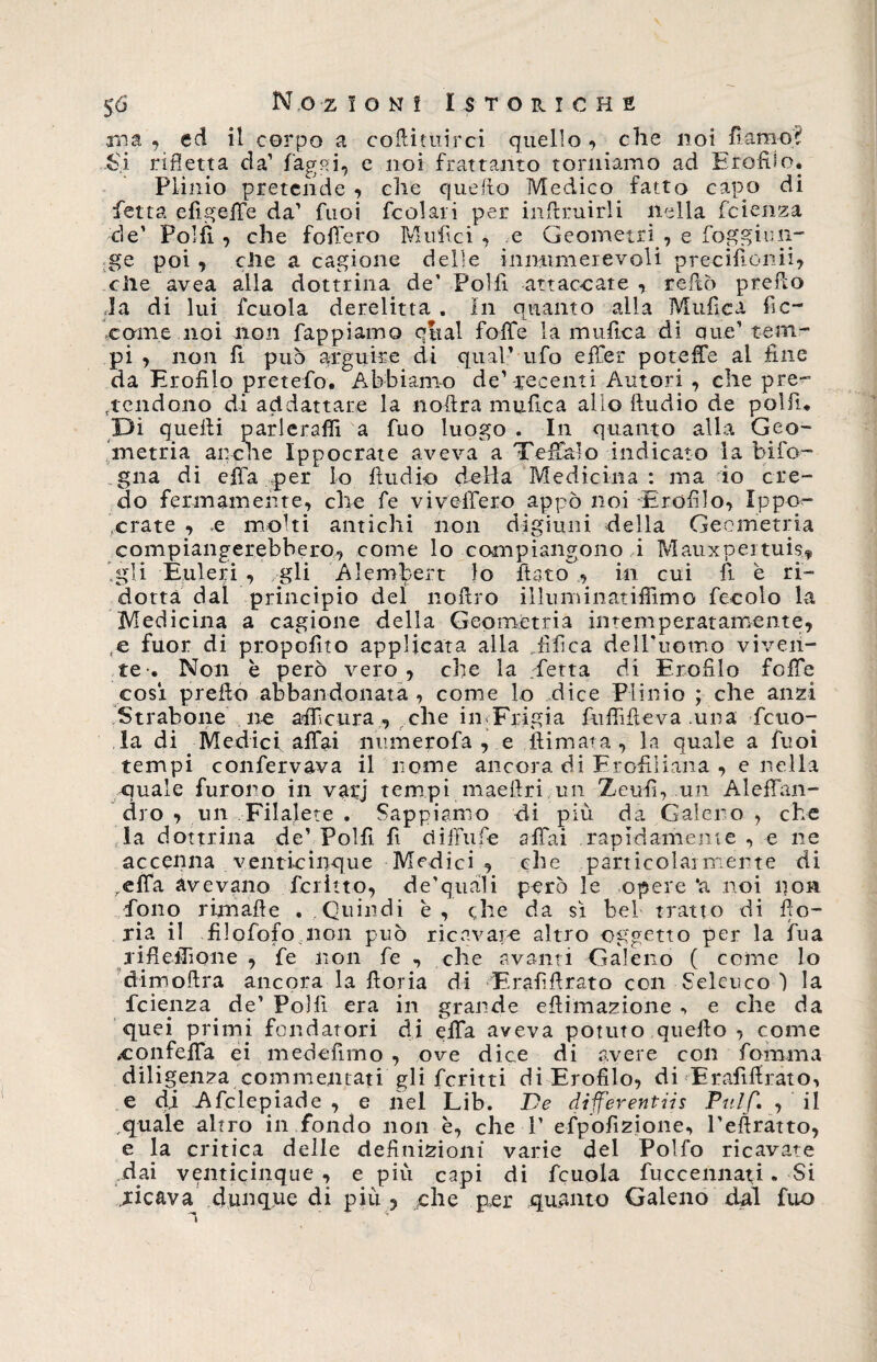 ma, ed il corpo a cofiituirci quello, che noi fiamo? Si rifletta da’ fagai, e noi frattanto torniamo ad Efofiio. Plinio pretende , che quello Medico fatto capo di fetta efigelfe da’ fuoi fcolari per inftruirli nella fcienza de’ Polli , che follerò M tifici , e Geometri , e foggimi- ge poi , elle a cagione delle innumerevoli precifionii, elle avea alla dottrina de’ Poi fi attaccate , reftò predo la di lui fcuola derelitta . In quanto alla Mtifica fic¬ carne noi non Tappiamo qual foibe la unifica di que’tem¬ pi , non fi può arguire di qual’ ufo effer poteffe al fine da Profilo pretefo. Abbiamo de’ recenti Autori , che pre¬ tendono di addattare la noftra mufica allo Audio de polfn Di quelli parlerafii a fuo luogo . In quanto alla Geo¬ metria anche Ippocrate aveva a Teffalo indicato la bifo- gna di effa per lo fiudio deHa Medicina: ma io cre¬ do fermamente, che fe vi veliero appo noi Profilo, Ip po¬ rrate , e molti antichi non digiuni della Geometria compiangerebbero, come lo compiangono i Mauxpertuis,, Igli Euleri , gli Alembert lo fiato , in cui fi e ri¬ dotta dal principio del nofiro illuniinatifiìmo fecolo la Medicina a cagione della Geometria intemperatamente, ,e fuor di propofito applicata alla .fifea dell’uomo viven¬ te-. Non è però vero, che la .fetta di Erofilo folle cosi prefio abbandonata , come lo dice Plinio ; che anzi Strabone ne afficura , che in Frigia fufiifieva una fcuo¬ la di Medici affai numerofa , e filmata, In quale a fuoi tempi confervava il nome ancora di Erofiliana , e nella quale furono in varj tempi maefiri un Zeufi, un Aleffan- dro , un Filalete . Sappiamo di più da Galeno , che la d ottrina de’ Polli fi diffufe affai rapidamente , e ne accenna venticinque Medici , che particolarmente di qlfa avevano fedito, de’quali però le opere ‘a noi pori fono ri-mafie . Quindi e , che da sì bel tratto di fio¬ ria il filofofo non può ricavare altro oggetto per la fua rifieflìone , fe non fe , che avanti Galeno ( come lo dimoftra ancora la fioria di E raffi rato con Seleuco ) la fetenza de’ Polli era in grande efìimazione , e che da quei primi fondatori di effa aveva potuto quello , come .eonfelfa ei mede fimo , ove dice di avere con fomma diligenza commentati gli fcritti di Erofilo, di Erafifirato, e di Afclepiade , e nel Lib. De differentis Puff. , il quale altro in fondo non è, che 1’ efpofizione, l’eftratto, e la critica delle definizioni varie del Pollo ricavate Mai venticinque , e più capi di fcuola fuccennati. Si ricava dunque di più ? che per quanto Galeno dal fuo