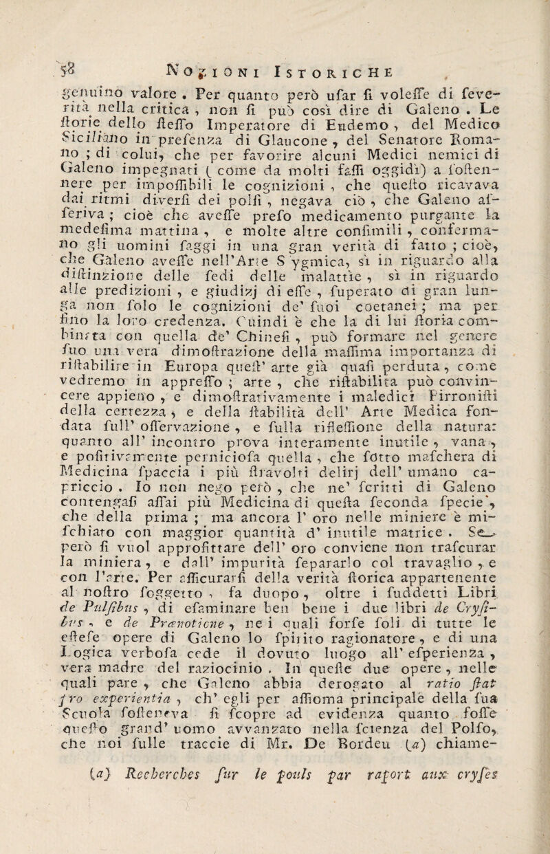 4 . 5&amp; Nozioni Istoriche genuino valore . Per quanto però tifar fi vdelle di feve- ritZ' nella critica , non fi può così dire di Galeno . Le fori e dello fella Imperatore di Eliderne > del Medico Siciliano in prefenza di Glaucone, del Senatore Roma- no ; di colui, che per favorire alcuni Medici nemici di Galeno impegnati f come da molti faffi oggidì) a foften- nere per imponibili le cognizioni , che quello ricavava dai ritmi diverbi dei polii, negava ciò, che Galeno af- ferivaj cioè che avelie prefo medicamento purgante la medefima mattina , e molte altre confinili , conferma¬ lo gli uomini faggi in una gran verità di fatto ; cioè, elle Galeno avelie nell’Arte S ygmica, sì in riguardo alla difunzione delle fedi delle malattìe , sì in riguardo alle predizioni , e giudizj di effe , fuperato di gran lun¬ ga non folo le cognizioni de’ fuoi coetanei ; ma per Uno la loro credenza. Ghindi è che la di lui forra com¬ binata con quella de’ Chinefi , può formare nel genere fuo una vera dimoffrazione della m affi ma importanza di ristabilire in Europa quell’arte già quafi perduta, come vedremo in appreffio ; arte , die rifìabilita può convin¬ cere appieno , e dimof rativamente i maledici Firronifi della certezza > e della f abilità dell’ Arte Medica fon¬ data full’ ofervazione , e fulla rifleffione della natura: quanto all’ incontro prova interamente inutile , vana , e pofitivrmente perniciofa quella , che fotto mafehera di Medicina fpaccia i più fravolti delirj dell’ umano ca¬ priccio . Io non nego però , che ne’ ferini di Galeno contengali affai più Medicina di quella feconda fpecie', che della prima ; ma ancora 1’ oro nelle miniere è mi- fchiato con maggior quantità d’ inutile matrice . però fi vuol approfittare dell’ oro conviene non trafeurar la miniera, e dall’ impurità fepararlo col travaglio , e con rene. Per afficurarfi della verità {lorica appartenente al noflro foggetto -, fa duopo, oltre i fuddetti Libri de Puljtbas , di efaminare ben bene i due libri de Cryfi- bns i e de Prati-ottone , ne i quali forfè foli di tutte le efiefe opere di Galeno lo fpirito ragionatore, e di una l ogica verbofa cede il dovuto luogo all’ efperienza , vera madre del raziocinio . In quelle due opere , nelle quali pare , die Galeno abbia derogato al ratio fiat f ro exfèrientia , eh’ egli per affioma principale della fu® Scuola folleneva fi fcopre ad evidenza quanto foibe quello grand’ uomo avvanzato nella fcnmza del Folfo, che noi fulle traccie di Mr. De Bordeu chiame- La) Reebcrcbes fur le £ouls $ar rajjort aux cryfes