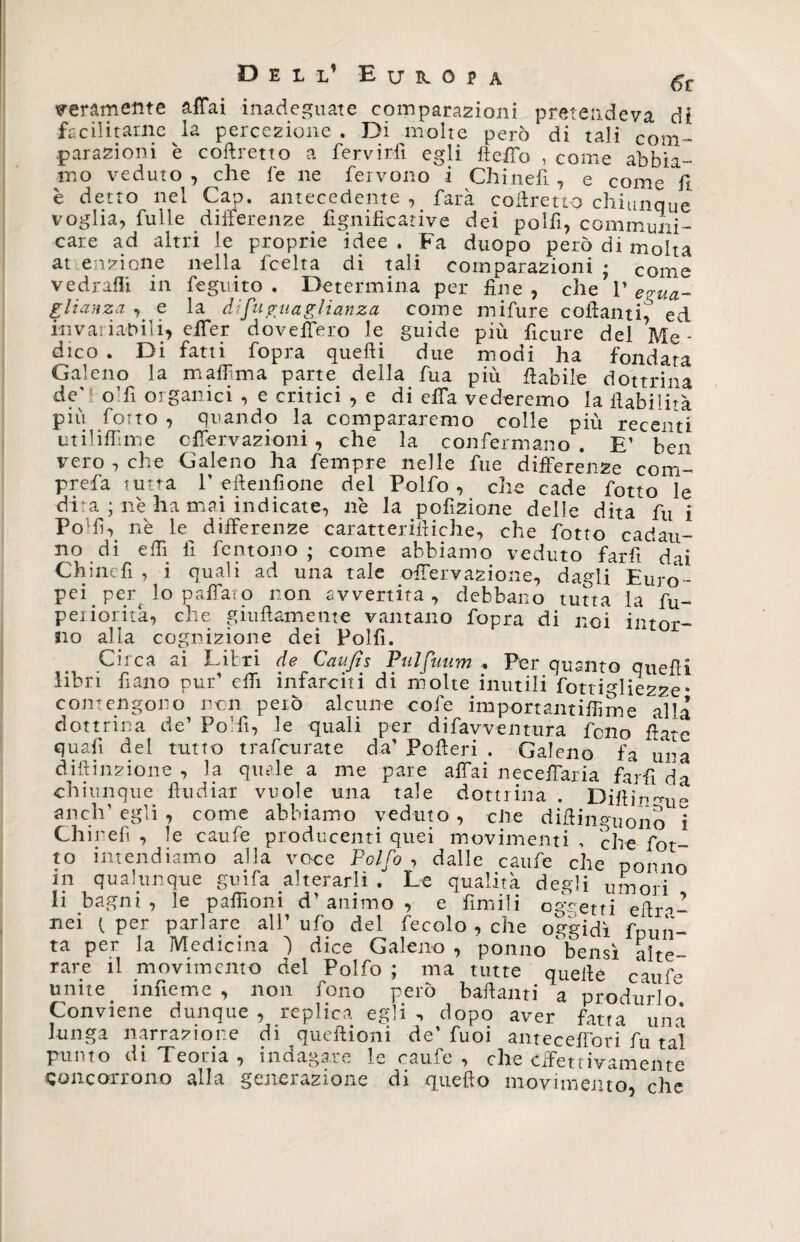 meramente affai inadeguate comparazioni pretendeva di facilitarne la percezione. Di molte però di tali com¬ parazioni è coftretto a fervirli egli fteffo , come abbia¬ mo veduto , che fe ne fervono i Chinefi 7 e come fi è detto nel Gap. antecedente , farà coftretto chiunque voglia, fulie differenze fignificative dei polfi, communi¬ care ad altri le proprie idee . Fa duopo però di molta at enzione nella lcelta di tali comparazioni ; come vedraffi in feguito . Determina per fine , che 1’ egua¬ glianza , e la ài [uguaglianza come mifure collanti^ ed invariabili, effer doveffero le guide più ficure del Me¬ dico . Di fatti fopra quelli due modi ha fondata Galeno la maffma parte della fua più fiabile dottrina de'folli oigallici , e critici , e di effa vederemo la ilabiTà più fotto , quando la compararemo colle più recenti utilifTime cffèrvazioni , che la confermano . E’ ben vero , che Galeno ha fempre nelle Aie differenze coni- prefa tutta 1’eftenfìone del Polfo , che cade fotto le dira ; nè ha mai indicate, nè la pofizione delle dita fu i Podi, nè le^ differenze caratteriftiche, che fotto cadau¬ no di efft fi fentono ; come abbiamo veduto far fi dai Chincfi , i quali ad una tale offervazione, dagli Euro¬ pei _ per. lo paffaro non avvertita, debbano tutta la fu- periorita, che grullamente vantano fopra di noi intor¬ no alia cognizione dei Polfì. Circa ai Libri de Caufis Pulfuum + Per quanto quelli fi n o P n t t ih n fate 11 i di molte inutili fottigliezze ° contengono non però alcune cofe importantiffime alla dottrina de’ PoHi, le quali per difavventura fono frate quafi del tutto trafeurate da’ Poderi . Galeno fa una diftinzione , la quale a me pare affai neceffaria farfi da chiunque ftudiar vuole una tale dottrina . Diftinmie aneli1 egli , come abbiamo veduto , ciré diftinguono i Chinefi , le caufe producenti quei movimenti , che fot¬ to intendiamo alla voce Polfo , dalle caufe che ponilo in qualunque guifa alterarli . Le qualità degli umori li bagni, le paffioni d’animo, e ùmili oggetti eftra- nei (per parlare all’ufo del fecolo , che oggidì fpun- ta per la Medicina 1 dice Galeno , potino 'bensì alte¬ rare il movimento del Polfo ; ma tutte quelle caufe unite_ infieme , non fono però badanti a produrlo Conviene dunque , replica egli n dopo aver fatta una lunga narrazione di queftioni de’ fuoi anteceffori Ai tal punto di Teoria, indagare le caufe, che effettivamente Concorrono alla generazione di quello movimento, che