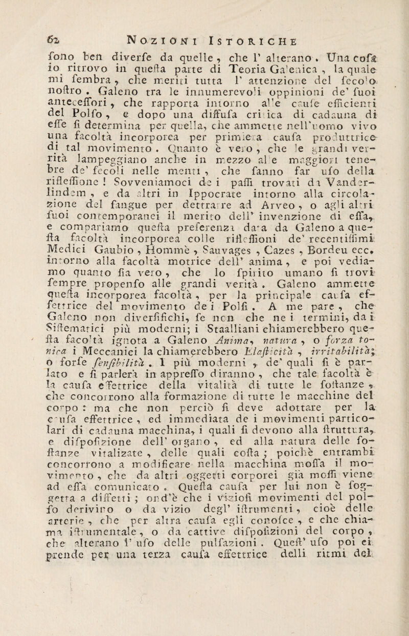 fono ben diverfe da quelle , che 1’ alterano . Una coft io ritrovo in quella parte di Teoria Ga’enica , la quale mi fembra , che meriti tutta V attenzione del feco'o noftro . Galeno tra le innumerevoli oppinioni de’ fuoi antecefTori , che rapporta intorno afe ertile efficienti del Poìfo , e dopo una diffiufa cri ica di cadauna di elle fi determina per quella, che ammette nell'uomo vivo una facoltà incorporea per primiera caufa produttrice di tal movimento . Quanto è vero, che le grandi ver- rità lampeggiano anche in mezzo al e maggiori tene¬ bre de’ fecoli nelle menti, che fanno far ^ ufo della rifleflione ! Sovveniamoci de i palli trovati d i Vander- lindem , e da altri in Ippocrate intorno alla circola¬ zione del fingue per dettrarre ad Arveo , o agli altri fuoi contemporanei il merito dell’ invenzione di effia, e compariamo quella preferenza da^a da Galeno a que¬ lla facoltà incorporea colle rifltffioni de' recentiffimi Medici Gaubio , Hommè •> Sauvages , Cazes , Bordeu ecc. intorno alla facoltà motrice deir anima , e poi vedia¬ mo quanto fia vero , che lo fpirito umano fi trovi fempre propenfo alle grandi verità . Galeno ammette quella incorporea facoltà , per Ja principale caufa ef¬ fe ttrice del movimento de i Polfi . A me pare , che Gal eno non diverfifichi, fe non che nei termini, da i Siilematici più moderni; i Staailiani chiamerebbero que¬ lla facoltà ignota a Galeno Anima, natura , o forza to¬ nica i Meccanici la chiamerebbero Elaflicita , irritabilità; o forfè fenfibilita . 1 più moderni , de’ quali fi è par¬ lato e R parlerà in appiedo diranno , che tale facoltà è la caufa e'fettrice della vitalità di tutte le foltanze y che concorrono alla formazione di tutte le macchine del corpo : ma che non perciò fi deve adottare per la c~ufa effettrice , ed immediata de i movimenti partico¬ lari di cadauna macchina,, i quali fi devono alla fttuttura,, e difpofzione dell’ organo , ed alla natura delle fop danze vitalizate , delle quali coda ; poiché entrambi concorrono a modificare nella macchina moffa il mo¬ vimento , che da altri oggetti corporei già molli viene ad effia comunicato . Quella caufa per lui non è fog¬ ge tra a diifetti ; ond'è che i Vdzioli movimenti del poi- fio derivino o da vizio degl' idruroenti -» cioè delle arterie , che per altra caufa egli conolce , e che chia¬ ma idi umentale, o da cattive difpoiizioni del corpo , che alterano P ufo delle pulfazioni . Queft’ ufo poi ei prende pei; una terza caufa effettrice dalli ritmi del