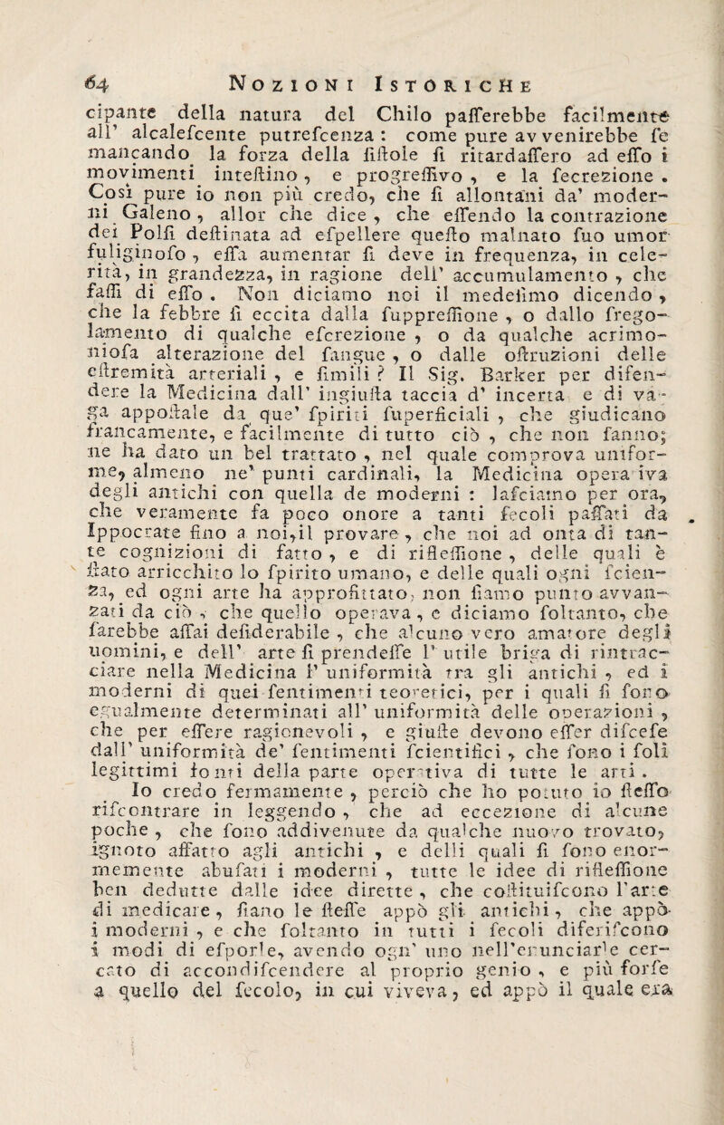 cipante della natura del Chilo palerebbe facilmente alT alcalefcente putrefcenza : come pure av venirebbe fe mancando. la forza della lilloie fi ritardalfero ad effo i movimenti inteftino, e progredivo , e la fecrezione . Così pure io non più credo, che li allontani da’ moder¬ ni Galeno , allor che dice, che effendo la contrazione dei Polii deftinata ad efpellere quello malnato fuo umor fuliginofo , effa aumentar fi deve in frequenza, in cele¬ rità, in grandezza, in ragione deli’ accumulamento , che fa di di elfo . Non di ciamo noi il medeiìmo dicendo , che la febbre fi eccita dalla fuppreffione , o dallo frego- lamento di qualche efcrezione , o da qualche aerinio- niofa alterazione del fangue , o dalle oflruzioni delle ellremità arteriali , e limili ? Il Sig. Barker per difen¬ dere la Medicina dall’ iugulila taccia d’ incerta e di va¬ ga appallale da que’ fpiriti fuperficiali , che giudicano francamente, e fàcilmente di tutto ciò , che non fanno; ne ha dato un bel trattato , nel quale comprova unifor¬ me? almeno ne’punti cardinali, la Medicina opera iva degli antichi con quella de moderni : lafciatno per ora., che veramente fa poco onore a tanti fecoli p affati da Ippocrate fino a noi,il provare , che noi ad onta di tan¬ te cognizioni di fatto , e di rifiefiìone , delle quali è fiato arricchito lo fpirito umano, e delle quali ogni feien- Za, ed ogni arte ha approfittato, non fi amo punto avvali- zati da ciò ^ che quello operava, e diciamo foltanto, che farebbe affai defiderabile , che alcuno vero amatore degli uomini, e dell' arte fi prendeffe 1’utile briga di rintrac¬ ciare nella Medicina fi uniformità tra gli antichi , ed i moderni di quei fentimenti teoretici, per i quali fi fono egualmente determinati all’ uniformità delle operazioni , che per effere ragionevoli , e giuile devono effer difeefe dall’ uniformità de’ fentimenti fcientifici , che fono i foli legittimi fonti della parte operativa di tutte le arti. Io credo fermamente , perciò che ho potuto io fleffo rifeontrare in leggendo , che ad eccezione di alcune poche , che fono addivenute da qualche nuovo trovato, ignoto affatto agli antichi , e dell! quali fi fono enor¬ memente abufati i moderni , tutte le idee di rifieffione ben dedurne dalle idee dirette , che coilituifcono l’arte di medicare, fiano le fiche appo gii antichi, che appo- i moderni , e che foltanto in tutti i fecoli diferifeono i modi di efporle, avendo ogn’ uno nell'er unciale cer¬ cato di accondifeendere al proprio genio , e più forfè a quello del fecole, in cui viveva, ed appo il quale erta