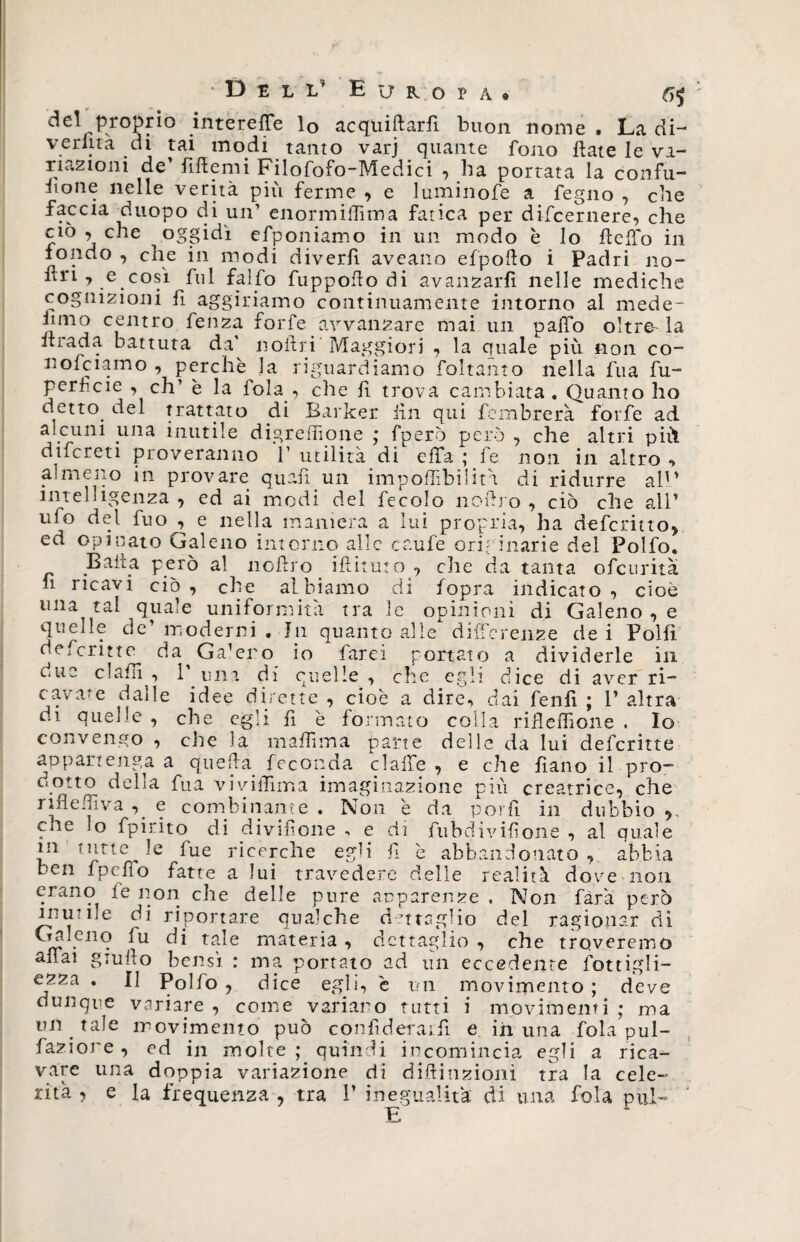del proprio intereffe lo acquiftarfi buon nome , La di- vedita di tai modi tanto varj quante fono ftate le va¬ riazioni de’ fiftemi Filofofo-Medici , ha portata la confu¬ sone nelle verità più ferme , e luminofe a fegno , cbe faccia duopo di un1 enormiffima fatica per difcernere, che •, che oggidì efponiamo in un modo è lo beffo in fondo , che in modi diverfi aveano efpoflo i Padri no- ìtn , e così fui falfo fuppoflo di avanzarli nelle mediche cognizioni fi aggiriamo continuamente intorno al mede- inno centro fenza forfè avvanzare mai un paffo oltre-la biada battuta da noftri Maggiori , la cuiale più non co- nofciamo , perchè la riguardiamo foltanto nella fua fu- perfcie , eh’ è la fola , che lì trova cambiata. Quanto ho detto, del trattato di Barker fin qui fembrerà forfè ad alcuni una inutile digreffione ; fperò però , che altri più difcreti proveranno V utilità di elTa ; fe non in altro , almeno in provare quali .un imponibilità di ridurre all’ intelligenza , ed ai modi del fecolo noftro , ciò che all’ uio del fuo , e nella maniera a lui propria, ha deferitto, ed opinato Galeno intorno alle caufe originarie del Polfo. .Baita però al noftro iftituto , che da tanta ofeurita fi ricavi ciò , elle albiamo di fopra indicato , cioè una tal quale uniformità tra le opinioni di Galeno , e quelle de’ moderni . In quanto alle differenze de i Polii deferitte da Ga’eno io farei portato a dividerle in due cJaftl , 1 mia di quelle , che egli dice di aver ri¬ cavate dalle idee dirette , cioè a dire, dai fenfì ; 1’ altra di quelle , che egli fì è formato colla ribellione . Io convengo , che la m affi ma parte delle da lui deferitte appartenga a queba. feconda claffe , e che Sano il pro¬ dotto della fua viviffima imaginazione più creatrice, che rìfleffiva , e combinante . Non è da porfì in dubbio ,, che lo fpirito di divisone ■> e di ftibdiviftone , al quale *n tott/r^e *ue r*cefc^le e&amp;h h è abbandonato , abbia ben fpeffo fatte a lui travedere delle realità dove non erano le non che delle pure apparenze , Non farà però unv he di riportare qualche dettaglio del ragionar di Galeno fu di tale materia , dettaglio , che troveremo affai giufto bensì : ma portato ad un eccedente fottigli- ezza . II Polfo , dice egli, è un movimento ; deve dunque variare , come variano tutti i movimenti ; ma un. tale movimento può confìderaift e in una fola pul¬ sazione , ed in molte ; quindi incomincia egli a rica¬ vare una doppia variazione di diffrazioni tra la cele¬ rità , e la frequenza , tra 1’ inegualità di una fola pul-