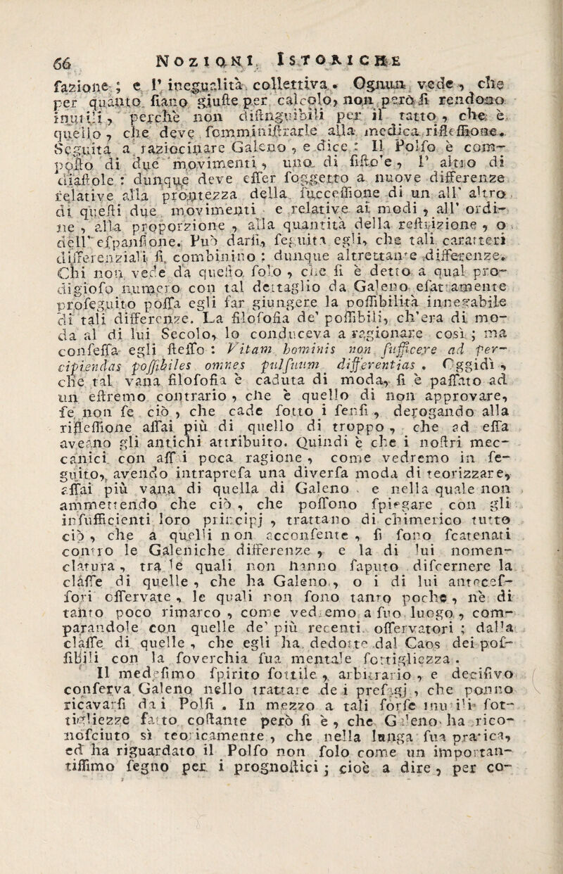 fazione ; e l’ inegualità, collettiva,. Ognun vede , che per quanto fìanp giufte per calcolo» non però il rendono imitili» perche non tìiftnguibìli per il tatto ., che; è quello» che deve foinminifirarle alla medica rifh filone. Seguita a raziocinare Galeno , e-dice. : Il Polfo è com- ppììo di due 'movimenti» uria di fifto’e , 1’ alito di diamole : dunque deve effer foggetto a nuove differenze relative alla prontezza della fucceffione di un all' altra di quelli due movimenti e relative al modi » all’ ordi¬ ne » alla proporzione » alla quantità della reflazione » o . dèli’ efpanfiohe. Può darli» fez,ulta egli» che tali caratteri diiTerenziall fi. combinino : dunque altrettale differenze» Ciri non vede da quello, folo » che fi è detto, a qual pro¬ di giofo numero con tal dettaglio da Galeno esattamente profeg.uito poffa egli far giungere la poffibilità innegabile di tali differenze. La fi lo fo.fi a de’ poffibili, ch’era di mo¬ da al di lui Secolo, lo conduceva a ragionare così ; ma con fella- egli fteffo : Vitam hominis non puffi cere ad for¬ cipi endas pojjihiles omne.s pulfuum. dijf'erentias . Oggidì» die tal vana filofofia è caduta di moda, fi è paffuto ad un eilremo contrario , die è quello di non approvare, fe non fe ciò , che cade fot.to i ferdi , derogando alla riffefiione affai più di quello di troppo , che ad effa aver.no gli antichi attribuito. Quindi è che i nofiri mec¬ canici con aff i poca ragione , come vedremo in fe- guito, avendo intraprefa una diverfa moda di teorizzare» affai più vana di quella di Galeno . e nella quale non ammettendo che ciò , che poffono fpmgare con gli infufficienti loro principi , trattano di chimerico tinto ciò» che a quelli non acconfente , fi fono fcatenati conno le Galeniche differenze , e la di lui nomen¬ clatura , tra de quali non Hanno faputo difeernere la clàffe di quelle, che ha Galeno» o i di lui ante cef¬ fo ri offervate , le quali non fono tanto poche, ne di tanto poco rimarco, come vedremo a fuo luogo , com¬ parandole con quelle de’ più recenti offeivapori ; daPa claffe di quelle, che egli ha dedotte dal Caos dei pof- fibili con la foverchia fua mentale fottig-liezza • Il med fimo fpirito fiottile arbitrario , e deeifivo conferva Galeno nello trattare de i prefigj , che porno ricayarfì dai Polfi , In mezzo a tali forfè miti1 i fot- tinliezze fa to collante però fi è , che Gfenoha rico- nofeiuto sì teoricamente , che nella lunga fua pratica» ed ha riguardato il Polfo noti folo come un importan- tifiimo fegno per i prognoftici ; cioè a dire , per co-