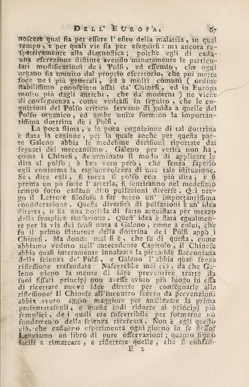 nófcerb qual ila per effe re P efito della malattìa , iti qual tempo , e per gitali vie fia per efeguiifi : ma ancora re- fpetriv&amp;meniò alla diagiiófticà ; poiché egli di cada¬ una eficrezione difiintè avendo minutamente le partico¬ lari modificazióni de i “Polli , ed effeiido , che ogni organo iìa munito dal proprio òfcretorio, che poi mette foce ne i più generali , ed a molti comuni ( ordine fiabiliflimo cóiiofciuto affai da' Chinefi. , ed in Europa molto più dagli antichi , che da’ moderni ) ne viene di cónfeguenza , cóme vedràfii ili feguìto , che le co- gnizioni del Polfo critico fervano di guida a quelle del Polfo organico , ed ambe unite formino la importan¬ tini ma dottrina de i Polli . La poca filma , e la, poca cognizione di tal dottrina è Hata la cagione , per la quale anche per quella par¬ te Galeno abbia le medefime dòri fi oni riportate dai feguaci del meccani fino . Galeno per verità non ha ^ come i Chinefi , determinato il modo di applicare le dita al pólfó ; e ben vero pòro , che lenza fàperlò egli conferma ia ragionevolezza di una tale ifiituzione. Se , dice egli , fi tocca il polfo con più dita , e fi prema un pò forte 1’ arteria, lì fentiranno nel medefimo tempo fotto cadaun dirò pai lazi oni divèrfè . Qui pre¬ go il Lettore filofofo a far meco, un’ importantilfima confiderazionè , Quella divertita di piilfazioiii é un’ idea diretta, o fi.a Una notìzia di fatto acquifiata per mezzo della femplicé fon dizione . Quell ’ idea è fiata egualmen¬ te per la via dei fedii nota à Galeno , cóme a colui, che fu il primo ifiitutore della dottrina dei Polli appo i Chinefi . Ma donde mai fi è, che fii dì quella, come abbiamo veduto liéll’ antecedente Capitolò , il C li ine fe abbia quafi interamente innalzata la piramide Baccòniana della feienza de’ Pòi fi. , e Galeno 1' abbia quali fénza rifieifione trafandata Nafcercble mai ciò , da che Ga¬ leno pieno la mente di idee preventive tratte da fuoi fiffati principj non avéffe avuto più luogo in effa di ricettare nuove idee dirette per coilfégiiàrle alla rifieffione? II Chinefe airincontro fcevro da prevenzioni abbia avuto aggio maggiore per analizzare la prima prefentatafegli , e quella indi ridurre ai principj più fcmplici -> de i quali era fufcettibile per formarne un fondamento della feiòn^à ricercati. Non è eifii quello ciò-, ché cadauno efperimenta ogni giorno in fe fieffo? Le- giamo un libro di pure òIbernazioni ; quanto figmo facili a rimarcare ? e rifiettere^quelle , clic il confati-