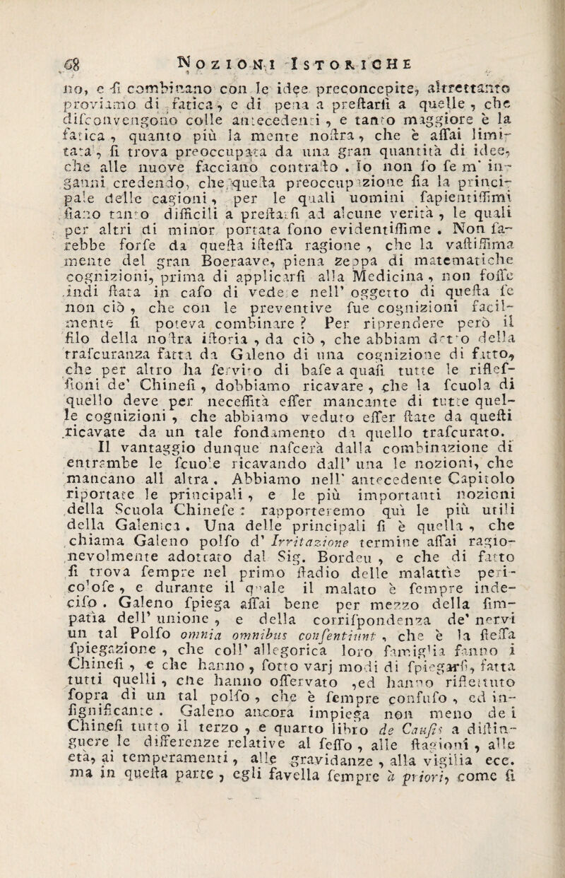 J * 1 V, '' no, e -fi combinano con le idee preconcepite, altrettanto proviamo di .fatica, e di pena a preflarfi a quelle, che difconvengono colle antecedenti , e tanto maggiore è la fatica , quanto più la mente noftra, che è affai limi¬ tata , fi trova preoccupata da una gran quantità di idee- che alle nuove facciano contrailo . Io non fo fe m* in¬ ganni credendo, che queda preoccup azione fla la princi- paie delle cagioni, per le quali uomini fapie ut idi mi lì a no tanto difficili a preilaifi ad alcune verità , le quali per altri di minor portata fono evidentiffime . Non fa¬ rebbe forfè da quella iflelfa ragione , che la vafliffima mente del gran Boeraave, piena zeppa di matematiche cognizioni, prima di applicarli alla Medicina , non folte .indi fata in cafo di vede:e nell’ oggetto di quella fe non ciò , che con le preventive fue cognizioni facil¬ mente fi poteva combinare ? Per riprendere però il filo della no Ira iftoria , da ciò , che abbiam d'tvo della rrafcuranza fatta da Galeno di una cognizione di fatto, che per altro ha fervido di bafe a quali tutte le riflef- fioni de’ Chinefi , dobbiamo ricavare , che la fcuola di quello deve per neceffità effer mancante di tutte quel¬ le cognizioni , che abbiamo veduto effer (late da quelli ricavate da un tale fondamento da quello trafcurato. Il vantaggio dunque n afe era dalla combinazione di entrambe le fcuole ricavando dall’ una le nozioni, che mancano all altra . Abbiamo nell’ antecedente Capitolo riportate le principali , e le più importanti nozioni della Scuola Chinefe : rapporteremo qui le più utili della Galenica . Una delle principali fi e quella , che chiama Galeno polfo d’ Irritazione termine affai ragio¬ nevolmente adoteato dal Sig. Bordeu , e che di fatto fi trova Tempre nel primo fiadio delle malattie peri- co^ofe , e durante il q ’ale il malato è Tempre inde- cifo . Galeno fpiega affai bene per mezzo della {Im¬ pania dell’ unione , e della corrifpondenza de’ nervi un tal Polfo omnia omnibus confentiunt , che è la fielfa fpiegazjone , che coll’ allegorica loro famiglia fanno i Chinefi , e che hanno , fono varj modi di fpiegarfì, fatta tutti quelli , ciré hanno offervato ,ed hanno rifiemito fopra di un tal pollo , che è Tempre ponfllf° ■» ed in¬ fi giiificante . Galeno ancora impiega non meno de 1 Chinefi tutto il terzo , e quarto libro de Caufis a difiin- guere le differenze relative ai feffo , alle {Iasioni , alle età, ai temperamenti, alle gravidanze , alla vigilia ece. ma in quella parte 5 egli favella Tempre a priori, come fi