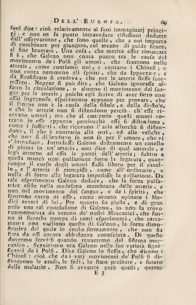 fuol dire : cioè relativamente ai fuoi immaginar] princi¬ pi p e non ne fa punto intravedere riflefiìoni deduttc dall’ oflervazione , che fono quelle, che a noi importa di combinare per giungere, coi mezzo di guide ficuré, al fine bramato . Una cofa , che merita elfer rimarcata 11 e , che Galeno non conta punto tra le caufe del movimento de i Polfi gli umori , che fcorrono nelle arterie , come contiamo noi, e contano i Chinefì ; e non conta nemmeno gli fpiriti , che da Ippocrate , e da Erafifirato fi credeva , che per le arterie fiefife fcor- refiTero . Neppur fi può dire , che Galeno ignoraffe af¬ ratto la circolazione , o almeno il movimento del fan- ^>JJg.P.er arterie ; poiché egli fcrive di aver fatto uno aflai ingegnofo efperimento appunto per provare , che' il Angue non è la caufa della fiftole , e della diaflole* e che le arterie non fi difendono perciò , eh’ effe ri¬ cevano umori ’ ma che al contrario quelli umori en¬ trano in efie appunto perciocché _ effe fi diftendono ? come i foifietti , che ricevono T aria allorché fi difien- d°no , il che è contrario alle otri, ed alle vefiche , che noi fi difendono fe non fe per Tumore, che vi s introduce . Introduce Galeno defiramente un canello di piuma in un’ arteria , non dice di qual animale , e legò attorno ad elfo le pareti dell’ arteria ; fubito a quella mancò ogni pulfazione fotto la legatura , quan¬ tunque il corfo degli umori fofTe libero per il canel¬ lo , e T arteria fi riempilfe , come all’ ordinario, e nulla di fiotto alla legatura impediffe la pulfazione* Da tale efiperimento Galeno deduce, che la forza puìfa- trice efille nella medefima membrana delle arterie , e non nel movimento del fangue , e dei fpiriti , che fcorrono entrq di efie , come aveano opinato i Me¬ dici avanti di lui. Per quanto fia giuda, e di gran pefo una tal conclufione di Galeno , io non la trovo rammemorata da veruno de’ nollri Meccanici , che fan¬ no si fuoerba pompa di tanti efperimemi , che certa¬ mente non vagliono quello di Galeno , la forza dimo- firativa del quale io creda fermamente , che non fia fiata da efi! ancora abballanza conofciuta. Di quello dovremo fervi-'fì quando tratteremo del fillema mec¬ canico . Seguitiamo ora Galeno nelle fue varietà fìgni- fì carni de i Polli . Dice Galeno lo ilefio , che dicono i Chinefì : cioè che da i varj movimenti de’ Polfi fi di- fiinguono le caufe, le fedi , lo flato prefente > e futura delle malattie. Non fi avvanza però quelli ? quanto-