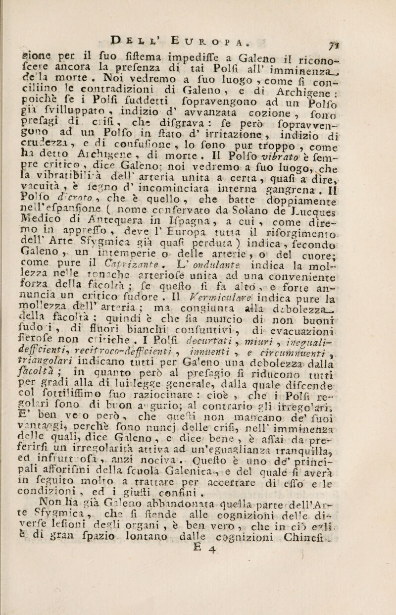 «ione per il Tuo fìftema impedire a Galeno il ricono- fcere ancora la prefenza di tai Polii all’ imminenza^ oc■ }* m1orte • N°i vedremo a fuo luogo , come fi con- ciluno le contradizioni di Galeno , e di Archicene : poiché fe i Polii fuddetti fopravengono ad un Politi E11 ■ivuluppato. , indizio d’ avvanzata cozione , fono prefagi di c: iii, eli- difgrava : fe però fopravven- gono ad un Poìfo in fiato d’ irritazione, indizio di cru-.ezza , e di confusone , lo fono pur troppo , come ha detto Archicene, di morte. Il Polfo vibrato efem¬ ere critico . dice Galeno; noi vedremo a fuo luogo, che la vibratibura dell'arteria unita a certa, quafi a dire, vacuità , è legno d' incominciata interna gangrena . II E°d° rCr2t0 , che e quello, che batte doppiamente ned efpanfione ( nome confervato da Solano de Lucques Medico di Antequera in Ifpagna, a cui, come dire- ?.,inA ^PPj^0 \ deve T Europa tutta gl riforgimento aeh Arte Sfygmica già quafi perduta ) indica , fecondo Galeno,, un. intemperie o> delle arterie, o del cuore” come pure il Caprizante . L’ ondulante indica la mol- lezza nelle tonache arteriofe unita ad una conveniente iorza della facoltà • fe quefio fi fa alto , e forte an¬ nuncia un cntico fudore . Il Vermi cui anno indica pure la mohezza afeli’ arteria ; ma congiunta alla debolezza-, nella iàcogta ; quindi è che fia mute io di non buoni luuo a , di fluori bianchi confluitivi, di evacuazioni nero le non c biche . I Polii decurtati, mniri , ineguali- deficienti, reciproco—deficienti , innueitti , e circumnuenti , triangolari indicano tutti per Galeno una debolezza dalla fàcolta ; . in quanto però al prefagio fi riducono tutti per gradi alla di lui legge generale, dalla quale difeende col fottthffimq fuo raziocinare : cioè , che i Poi fi re- goì'ri fono di buon augurio; al contrario gli irregolari0 E ben ve o però, che quelli non mancano de’ Tuoi vantaggi, perchè fono nu-ncj delle crifi, nell’ imminenza delle quali, dice Galeno, e dice bene , è affai da pre- fénrfi un irregolarità attiva ad un’eguaglianza tranquilla, ect ìnfrutt ofa , anzi nociva. Quefio è uno de’princi¬ pali afforifmi delha fcuola Galenica , e del quale fi averà in feguito. molto, a trattare per accertare di effo e le condizioni , ed i giufii confini . Non ha già Galeno abbandonata quella parte dell’Ar¬ te Sfygmica, che fi fie.nde alle cognizioni delle di* yerfe lefioni degli organi , è ben vero, che in ciò e^H. e di gran fpazio lontano dalle cognizioni Ghinefb,,