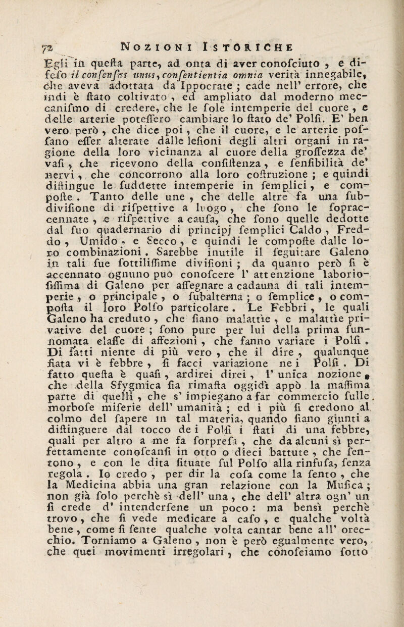 Egli in quella parte, ad onta di aver conofciuto , e di- fedo il confenfns tinta y confanti enti a omnia verità innegabile, dite aveva adottata da Ippocrate ; cade nell’ errore* che indi è flato coltivato , ed ampliato dal moderno mec¬ canismo di credere, che le fole intemperie del cuore , e delle arterie poteffero cambiare lo flato de’ Polfi. E’ ben vero però , che dice poi, che il cuore, e le arterie pof- fano effer alterate dalle lefioni degli altri organi in ra¬ gione della loro vicinanza al cuore della groffezza de’ vafi , che ricevono della confidenza, e fenfibilità de* nervi, che concorrono alla loro coflruzione ; e quindi diftingue le Suddette intemperie in Semplici, e com¬ polle . Tanto delle une , che delle altre fa una fub- diviflone di rispettive a lrogo , che fono le Soprac¬ cennate , e rispettive a caufa, che Sono quelle dedotte dal Suo quadernario di principi Semplici Caldo , Fred¬ do, Umido, e Secco, e quindi le compofte dalle lo¬ ro combinazioni. Sarebbe inutile il Seguitare Galeno in tali Sue SottilifTìme divisioni ; da quanto però fi è accennato ognuno può conofcere l’attenzione laborio- fiflima di Galeno per alTegnare a cadauna di tali intem¬ perie , o principale , o Subalterna ; o Semplice , o com¬ porta il loro Polfo particolare . Le Febbri , le quali Galeno ha creduto , che Siano malattìe , e malattìe pri¬ vative del cuore ; Sono pure per lui delL prima fun- nomata elaffe di affezioni , che fanno variare i Polli • Di fatti niente di più vero , che il dire , qualunque fiata vi è febbre, fi facci variazione nei Polii. Di fatto quella è quafi , ardirei direi , 1’ unica nozione 9 che della Sfygmica fìa rimafta oggidì appo la maffima parte di quelli, che s’ impiegano a far commercio Tulle morbofe miferie dell’ umanità ; ed i più fi credono al colmo del fapere in tal materia, quando fi ano giunti a diflinguere dal tocco de i Folli i flati di una febbre, quali per altro a me fa forprefa , che da alcuni sì per¬ fettamente conofeanlì in otto o dieci battute , che Sen¬ tono , e con le dita limate Sul Polfo alla rinfufa. Senza regola . Io credo , per dir la cofa come la Sento , che la Medicina abbia una gran relazione con la Mufica ; non già Solo perchè sì dell’ una , che dell’ altra ogn’ un fi crede d’ intendersene un poco : ma bensì perchè trovo, che Si vede medicare a cafo , e qualche voltà bene, come li Sente qualche volta cantar bene all’ orec¬ chio. Torniamo a Galeno , non è però egualmente vero, che quei movimenti irregolari, che conosciamo Sotto