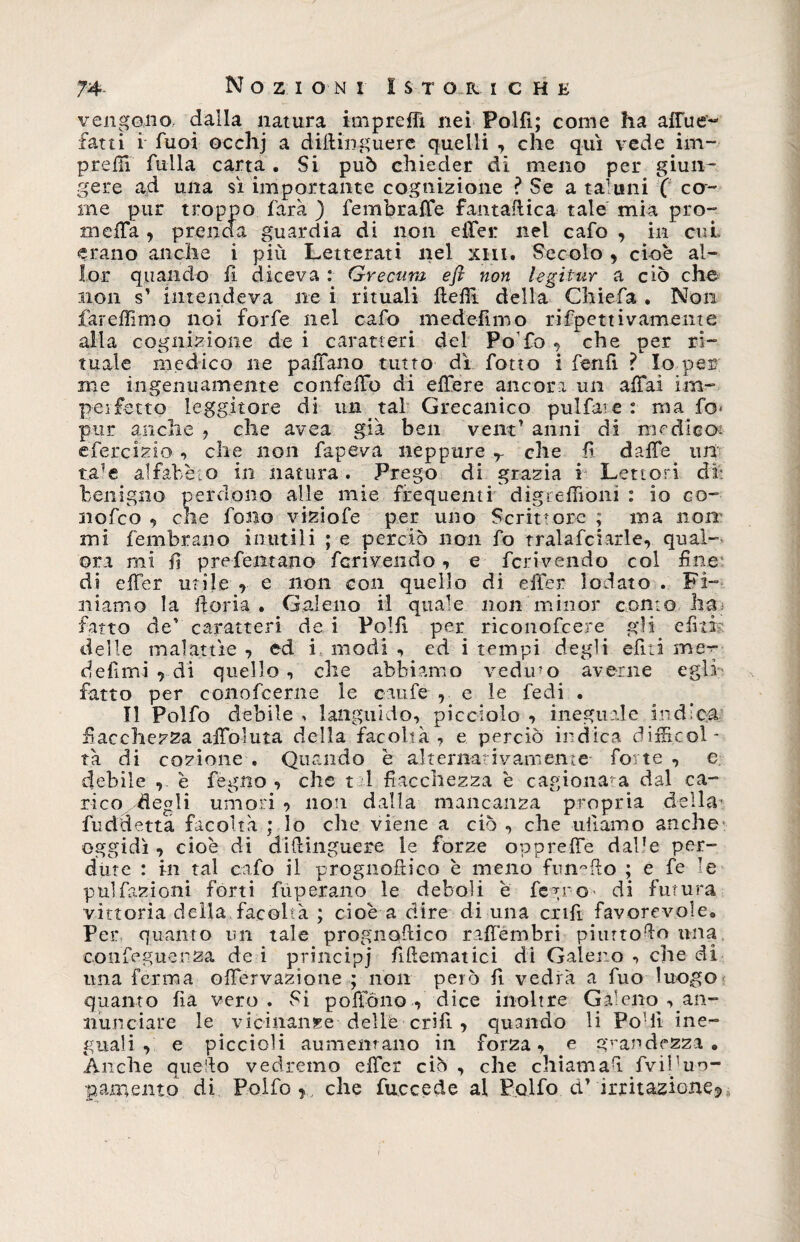74- Nozioni I $ t o r i c h e vengono dalla natura impreflì nei Polfi; come ha affue“~ fatti i fuoi occhj a difiirguere quelli , che qui vede im¬ presi fulla carta. Si può chieder di meno per giun¬ gere ad una sì importante cognizione ? Se a taluni ( co¬ me pur troppo farà ) fembralTe famaftica tale mia prò- melfa , prenda guardia di non eiler nel cafo , in cui erano anche i più Letterati nel xhi. Secolo , cioè al- lor quando li diceva : Grecura e fi non legitur a ciò che non s' intendeva ne i rituali fiefit della Chiefa . Non fareffimo noi forfè nel cafo me deiimo rifpettivamente alla cognizione de i caratteri del Po fo , che per ri¬ tuale medico ne palTano tutto dì fotto i fenfi ì Io per me ingenuamente confelTo di effere ancora un affai im- peifétto leggitore di un tal Grecanico pulfaie: ma fo* pur anche , che avea già ben vent1 anni di medico: efercizio , che non fapeva neppure r che fi daffe un ta?e alfabèto in natura. Prego di grazia i Lettori di: benigno perdono alle mie frequenti digteflìoni : io co- nofco , che fono viziofe per uno Scrittore ; ma non mi fembrano inutili ; e perciò non fo tralafciarle, qual¬ ora mi 11 pre Tentano feriveiido , e feri vendo col fine di effer utile , e non con quello di effer lodato . Fi¬ niamo la fioria . Galeno il quale non minor conto ha? fatto de caratteri de i Polfi per riconofcere gli e fi ih delle malattìe , ed i modi , ed i tempi degli eliti me^ defimi , di quello, che abbiamo veduto averne egli fatto per conofeerne le caufe , e le fedi . Il Polfo debile , languido, picciolo , ineguale indica fiacchezza affollila della facoltà, e perciò indica difficol¬ tà di cozione . Quando è alternativamente forte , e debile , è fegno , che t 1 fiacchezza è cagiona* a dal ca¬ rico ^fiegli umori ? non dalla mancanza propria della fuddetta facoltà ; lo che viene a ciò , che uiìamo anche oggidì, cioè di diftinguere le forze oppreffe dalle per¬ dute : in tal cafo il prognoftico è meno fungilo ; e fe >e pulfazioni forti fùperano le deboli è fegno* di futura vittoria della facoltà ; cioè a dire di una enfi favorevole» Per quanto un tale prognofiico raffembri piurtofio una confeguenza de i principi fiftematici di Galero , che di lina ferma ©nervazione ; non però fi vedrà a fuo luogo quanto fìa vero. Si poftono , dice inoltre Galeno ^an¬ nunciare le vicinanze dellè crifi, quando li Podi ine¬ guali , e piccioli aumentano in forza, e grandezza • Anche quefio vedremo effer ciò , che chiamafi fvibuu-