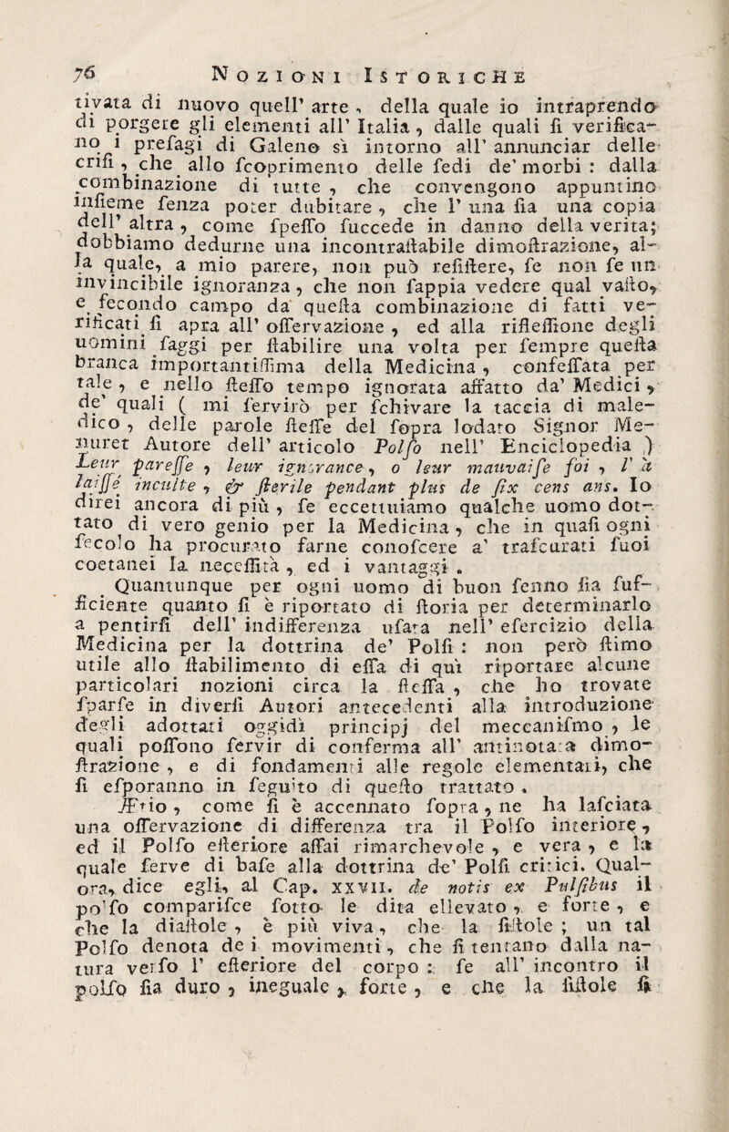 7&amp; Nozioni Ist oricHe nvata di nuovo quell1 arte , della quale io intraprendo- C^1 porgete gli elementi all1 Italia , dalle quali fi verifica- 310 1 prefagi di Galeno sì intorno all1 annunciar delle criii , eh e allo fcoprimento delle fedi de'morbi : dalla combinazione di tutte , che convengono appuntino ifierne fenza poter dubitare , che l1 una fia una copia dell’altra, come fpeffo fuccede in danno della verità; dobbiamo dedurne una in contrattabile dimoftrazione, al- la quale, a mio parere, non può refiftere, fe non fe un invincibile ignoranza, che non fappia vedere qual vailo, e fecondo campo da quella combinazione di fatti ve- rilìcati fi apra all1 offervazione , ed alla rifleffione degli uomini faggi per ttabilire una volta per fempre quetta branca importantiifima della Medicina , confettata per tale, e nello fletto tempo ignorata affatto da’Medici , de quali ( mi fervilo per fchivare la taccia di male- dico , delle parole flette del fopra lodato Signor Me- iniret Autore dell1 articolo Polfo nell1 Enciclopedia ,) fiare{f'e •> leur ign rrance, o leur mauvaife foi , V a IjijJfe inculte , &amp; flerile pendant plus de px cens ans. Io direi ancora di più , fe eccettuiamo qualche uomo dotg tato di vero genio per la Medicina , che in quali ogni fecole ha procurato farne conofcere a’ trafeurati fuoi coetanei la neceflita , ed i vantaggi « . Quantunque per ogni uomo di buon felino lìa fuf- tteiente quanto fi è riportato di ttoria per determinarlo a pentirfi dell’ indifferenza tifala nell1 efercizìo della Medicina per la dottrina de1 Polfi : non però ttirno utile allo ffabilimento di effa di qui riportare alcune particolari nozioni circa la tteffa , che ho trovate fparfe in divedi Autori antecedenti alla introduzione degli adottati oggidì principi elei meceanifmo , le quali poffono fervir di conferma all’ antinota:a cUmo- ffrazione , e di fondameli:! alle regole elementari, che fi efporanno in fegifto di quetto trattato » JFao , come fi è accennato fopra , ne ha falciata una offervazione di differenza tra il polfo interiore , ed il Polfo etteriore affai rimarchevole , e vera , e la quale ferve di bafe alla dottrina de1 Polli, critici. Qual¬ ora, dice egli, al Cap. xxvn. de notis ex Pulfibus il po'fo comparifce fotta le dita ellevato , e forte , e che la diattole , è più viva, che la fìttole; un tal Polfo denota de i movimenti, che fi tentano dalla na¬ tura verfo P etteriore del corpo : fe all1 incontro il