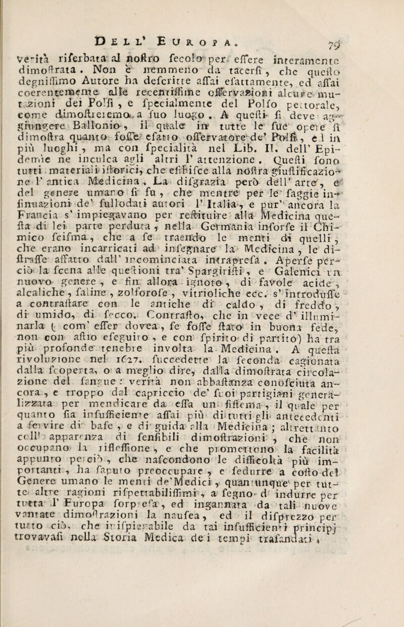 D ell* Europa. ycj Verità ri Nerbata al noflro fecolo' per effere interamente dimoiata . Non è nemmeno da tacerfi , che quello degni (Timo Autore ha deferir te affai elettamente, ed affai coerentemente olle recemifime offervalloni alcurc mu¬ tazioni dei FoTfi , e fpecialmente del Pollo pettorale, come dimoilieiemou a iuo luogo . A quelli- fi deve ag- giungere Ballonio , il quale in tutte le fué opere °fl dimoftra quanto foffe efatt o offervatore-de’ Ponili, e.l in più luoghi , ma con. fpecialità nel Lib. II. dell'Epi¬ demie ne inculca agli altri 1’ atten2Ìone . Quelli fono tutti materiali illorici, che ef hifce alia noflra gluftifìcazio- ne l’antica Medicina-, JLa difgrazia però dell’arte, e del genere umano fi fu, che mentre per le* faggie in-* fìnuazioni de’ ftillodati autori P Italia , e pur’ ancora la Francia s’impiegavano per redimire alla Medicina que¬ lla di lei parte perduta , nella Gei-mania inforfe il Chi¬ mico feifma, che a fe traendo le menti di quelli, che erano incarricati ad inlegnare' la Medicina , le di- fìrcffe affatto dall’ incominciata intra prefa , Aperfe per¬ ciò la feena alle quelioni tra' Spargirifli , e Galenici tn nuovo genere, e fin allora ignoto , di favole acide, alcaliche , faline , 2oIforole , vitrioliche ecc, s’introdiiife a contraliare con le antiche di caldo, di freddo ? di umido, di fccco. Contrailo, die in vece d’ illumi¬ narla (. com’ effer dovea , fe folfe flato2 in buona fede, non con alilo efeguito , e con fpirito di partito) ha tra più profonde tenebre involta la Medicina . A quella rivoluzione nei 1627. fuccedette la feconda cagionata dalla feoperta, o a meglio dire, dalia dimoflrata circola¬ zione del fan?ue : verità non abbafianza; conofciuta an¬ cora , e troppo dal capriccio de’fuoi partigiani genera- lizzata per . mendicare da. elfa un. Melila-, il quale per quanto fia infufficieme affai più dii tutti gli* antecedenti a feivire di bafe , e di guida alla Medicina; altrettanto colf apparenza di fenfibili dimoflrazioni , che non occupano la rifleffione , e che promettono la facilità appunto pei ciò, che nascondono le difficoltà più im¬ portanti , ha Saputo preoccupare, e fe durre a collo del Genere umano le menti de'Medici ,> quantunque1 per tut¬ te altre ragioni rifpettabiliffimi , a Segno* d indurre per tutta 1' Furopa forp eia, ed ingannata da tali nuove vantate dimoùrazioni la naufea, ed il difprez2o per tutto ciò, che irifpiegabile da tai infiifficienri principj
