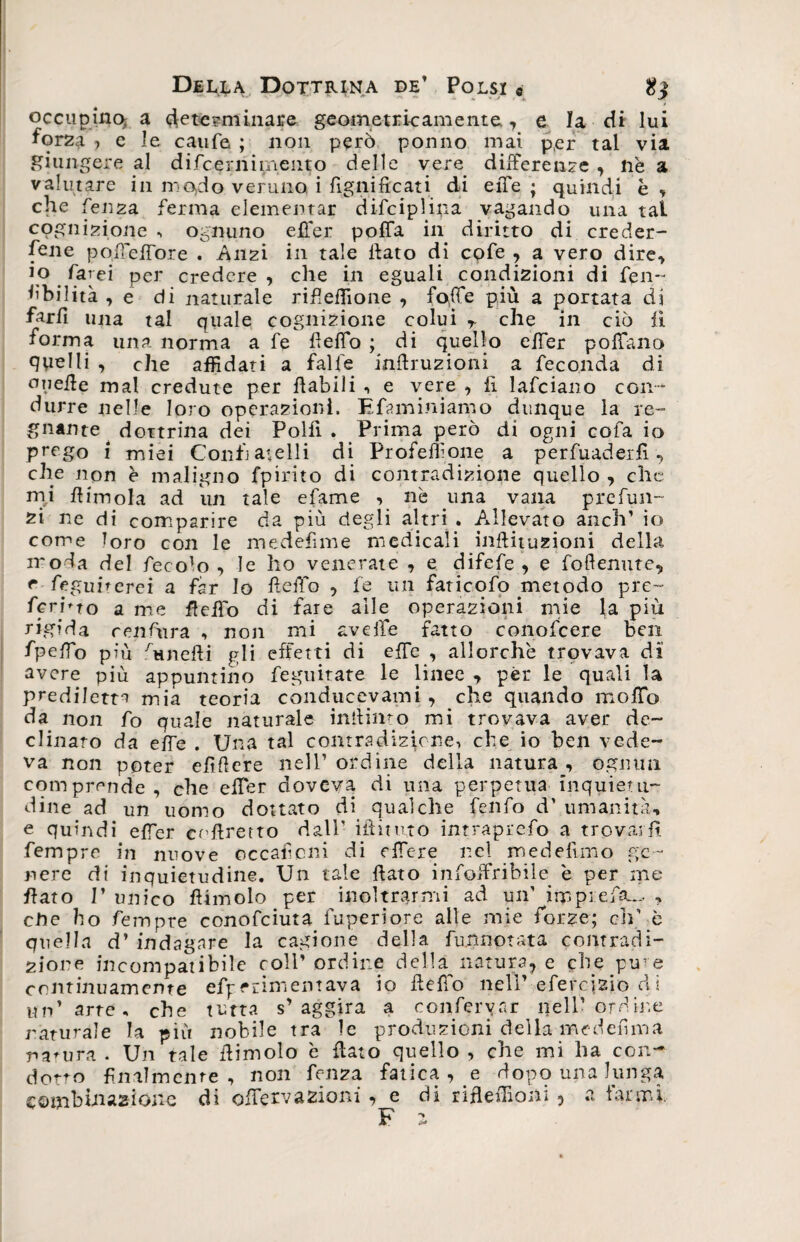 occupino; a determinare geometricamente , e la di lui forza , e le caule ; non però ponno mai per tal via giungere al difcerni mento delle vere differenze , nè a valutare in mo,do veruno i lignificati di eiTe ; quindi è , che lenza ferma dementar difciplipa vagando una tal cognizione , ognuno effer pofia in diritto di creder¬ cene pofiefiore . Anzi in tale fiato di cofe , a vero dire, io farei per credere , che in eguali condizioni di fien- Abilità , e di naturale rifiefiione , fo,fie più a portata di farfi una tal quale cognizione colui T che in ciò lì forma una norma a fe fieflo ; di quello effer pofiano qpelli , che affidati a falle infiruzioni a feconda di onefie mal credute per fiabili -, e vere , li lafciano con¬ durre nelle loro operazioni. E finn ini amo dunque la re¬ gnante ^ dottrina dei Polii . Prima però di ogni eofa io prego i miei Confj anelli di Proferitone a perfuaderfi7 che non è maligno fpirito di contradizione quello , che mi fiimola ad un tale efiame , nè una vana prefitti¬ ci ne di comparire da più degli altri . Allevato anch1 io come loro con le medefime medicali inftituzioni della moda del fiecolo , le ho venerate , e difefe , e foftenute, e regimerei a far lo fi elfo , fe un faticofo metodo pre¬ ferirò a me fletto di fare alle operazioni mie la più rigida renfinra , non mi avelie fatto conoficere ben fipelfo più ùtnefii gli effetti di effe , allorché trovava di avere più appuntino feguitate le linee , per le quali la prediletta mia teoria conducevami , che quando mofTo da non fo quale naturale infinito mi trovava aver de¬ clinato da effe . Una tal contradizione, che io ben vede¬ va non poter efìfiere nell’ordine della natura, ognun comprende, che efier doveva di una perpetua inquietu¬ dine ad un uomo dottato di qualche fenfo d’ umanità, e quindi efier ecftretto dall' iftitivto intraprefo a trovarli fempre in nuove occaficni di ette re nel medefimo ge¬ nere di inquietudine. Un tale fiato infoifribile è per me fiato I’ unico filinolo per inoltrarmi ad un' irppreiùu., , ette ho Tempre conofciuta Paperi ore alle mie forze; di' è quella d’ indagare la cagione della funnotata contradi- 2ione incompatibile colf ordine della natura, e che pine continuamente efperimemava io fiefTo nell’ efercizio dì un'arte, che tutta s’aggira a confermar nell’ ordine naturale la più nobile tra le produzioni della me definì a natura . Un tale fiimolo è fiato quello , che mi ha con¬ dotto finalmente , non fenza fatica, e dopo una lunga