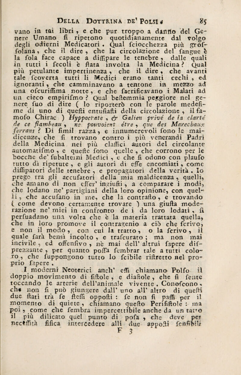 vano in tai libri y e che pur troppo a danno del Ge¬ nere Umano li ripetono quotidianamente dal volgo degli odierni Medicatori . Qual fciocchezza più grof- folana, che il dire , che la circolazione del {angue è la fola face capace a difllpare le tenebre , dalle quali in tutti i fecoli è flata involta la Medicina ? Qual più petulante impertinenza , che il dire , che avanti tale fcoverta tutti li Medici erano tanti cechi , ed ignoranti * che camminavano a tentone ili mezzo ad una ofcuriflìma notte, e che facrificavano i Malati ad un cieco empirifmo ? Qual beftemmia peggiore nel ge¬ nere fuo di dire ( io riporterò con le parole medeft- me di uno di quelli entufialli della circolazione , il fa- mofo Chirac ) Hyppocrate , &amp; Galien privé de ìa clarté de ce flambeau , ne pouvoicnt étre , que des Marechaux ferrans ? Di fìmil razza , e innumerevoli fono le mal¬ dicenze, che fi trovano contro i più venerandi Padri della Medicina nei più clattìci autori del circolante automatifmo , e quelle fono quelle , che corrono per le boccile de' fubalteini Medici , c che fi odono con plaufo tutto dì ripetute , e gli autori di elle encomiati, come dittìpatori delle tenebre , e propagatori della verità . Io prego tra gli accufatori della mia maldicenza , quelli, che amano di non efler’ ingiufti , a comparare i modi*, che lodano ne’ partigiani della loro opinione, con quel- li, che accufano in me, che la contrailo, e trovando ( come devono certamente trovare 'l una giufta mode¬ razione ne’ miei in confronto de i da loro lodati , il perfuadano una volta che è la materia trattata quella, che in loro promove il contragenio a ciò che ferivo, e non il modo , con cui la tratto, o la ferivo , il quale farà bensì incolto , e trafeurato ; ma non mai incivile , ed offenfìvo , nè mai dell’ altrui fapere de¬ prezzante , per quanto polfa fembrar tale a tutti colo-’ ro , che frappongono tutto lo feibile riflretto nel pro¬ prio fapere . I moderni Neoterici aneli’ etti chiamane Polfo il doppio movimento di fittole , e diaftole , che fi fente toccando le arterie dell’animale vivente , Conofcono + eh# non fi può giungere dall’ uno all' altro di quelli due {iati tra fe fletti oppofti : fe non fl patti per il momento di quiete , chiamano quello Perififtole : ma poi , come che fembra impercettibile anche da un tatro il più dilicato quel punto di pofa , che deve per nectttuà fìfica intercedere alli due appetti fenfifeiU ** 3