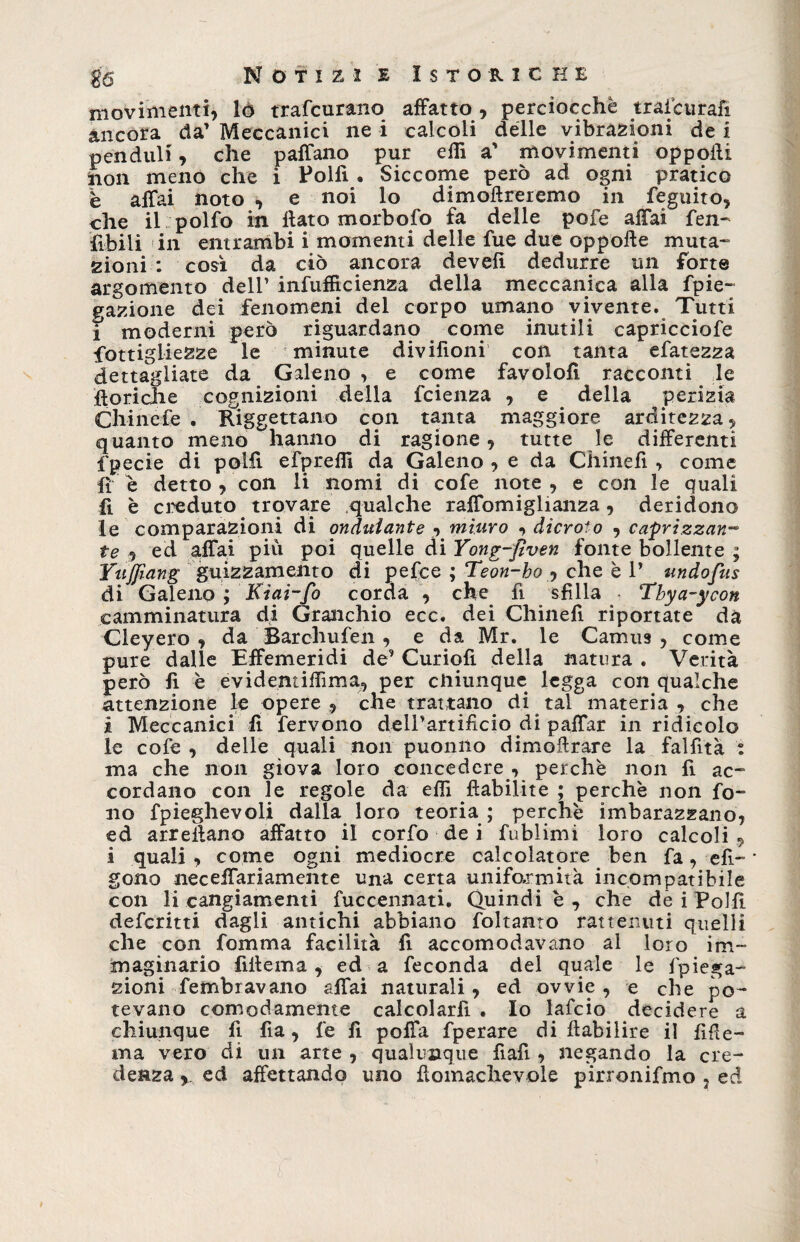 Notizie Istorio he movimenti, lò trafcurano affatto, perciocché trascurali ancora da' Meccanici ne i calcoli delle vibrazioni de i penduli, che paffano pur eflì a' movimenti oppoili non meno che i Polfi . Siccome però ad ogni pratico è affai noto , e noi lo dimoftreiemo in feguito, che il polfo in flato morbofo fa delle pofe affai fen- fibili in entrambi i momenti delle fue due oppofle muta¬ zioni : così da ciò ancora devefì dedurre un forte argomento dell’ infuffìcienza della meccanica alla fpie- ^azione dei fenomeni del corpo umano vivente. Tutti i moderni però riguardano come inutili capricciofe fottigliezze le minute divifioni con tanta efatezza dettagliate da Galeno , e come favolofi racconti le {loriche cognizioni della fcienza , e della perizia Chinefe . Riggettano con tanta maggiore arditezza, quanto meno hanno di ragione, tutte le differenti fpecie di polli efpreflì da Galeno , e da Chinefi > come fi e detto , con li nomi di cofe note, e con le quali fi è creduto trovare qualche raffomiglianza, deridono le comparazioni di ondulante , miuro , dicroto , caprizzan- te , ed affai piu poi quelle di Yong-fìven fonte bollente ; Yuffiang guizzamento di pefee ; Teon-bo , che è V undofus di Galeno ; Kiai-fo corda , che fi sfila Tbya-ycon camminatura di Granchio ecc. dei Chinefi riportate da Cleyero , da Barchufen , e da Mr. le Camus , come pure dalle Effemeridi de’ Curiofi della natura . Verità però fi è evidemilTima, per chiunque legga con qualche attenzione le opere , che trattano di tal materia , che i Meccanici fi fervono dell’artificio di paffar in ridicolo le cofe , delle quali non puonno dimollrare la fallita : ma che non giova loro concedere , perchè non fi ac¬ cordano con Te regole da efiì ftabiiite ; perchè non fo¬ no fpieghevoli dalla loro teoria ; perchè imbarazzano, ed arreilano affatto il corfo de i fublimi loro calcoli , i quali , come ogni mediocre calcolatore ben fa, efl- * gono neceifariamente una certa uniformità incompatibile con li cangiamenti fuccennati. Quindi è , che de i Polli deferitti dagli antichi abbiano foltanto rattenuti quelli che con fomma facilità fi accomodavano al loro im¬ maginario fillema, ed a feconda del quale le f piega- zioni fembravano affai naturali, ed ovvie , e che po¬ tevano comodamente calcolarli . Io lafcio decidere a chiunque fi fia, fe fi poffa fperare di fbabilire il fide- ma vero di un arte , qualunque fiafi, negando la cre¬ denza y ed affettando uno flomachevole pirronifmo . ed