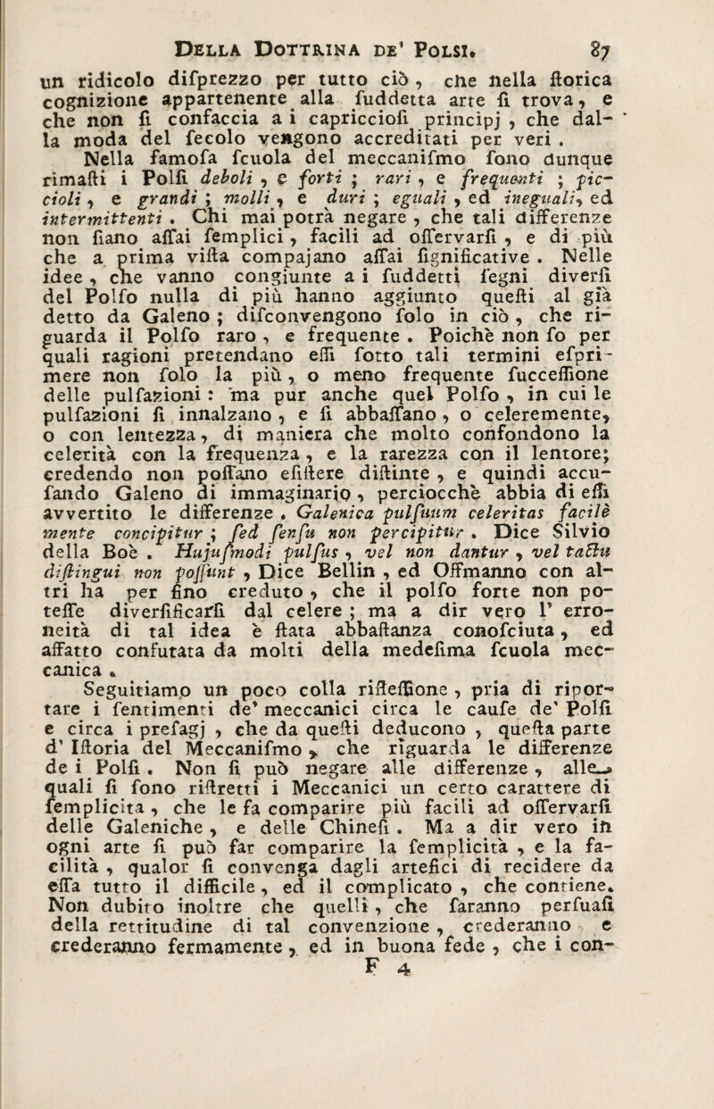 un ridicolo difprezzo per tutto ciò , che nella fìorica cognizione appartenente alla Suddetta arte fi trova, e che non fi confaccia a i capricciofi principi , che dal¬ la moda del fecolo vengono accreditati per veri . Nella famofa fcuola del meccanifmo fono dunque rimafli i Polli deboli , e forti ; rari , e frequenti ; ■pic¬ cioli , e grandi ; molli , e duri ; eguali > ed ineguali, ed intermittenti. Chi mai potrà negare , chetali differenze non fiano affai femplici, facili ad offervarfi , e di piu che a prima villa compajano affai fignificative . Nelle idee , cne vanno congiunte a i fuddetti legni diverfi del Polfo nulla di più hanno aggiunto quelli al già detto da Galeno ; difconvengono ìolo in ciò , che ri¬ guarda il Polfo raro , e frequente . Poiché non fo per quali ragioni pretendano elTl fotto tali termini efpri- mere non folo la più, o meno frequente fuccelTione delle pulfazioni : ma pur anche quel Polfo , in cui le pulfazioni fi innalzano , e fi abbaffano , o celeremente, o con lentezza, di maniera che molto confondono la celerità con la frequenza , e la rarezza con il lentore; credendo non poffano efillere dittinte , e quindi accu¬ lando Galeno di immaginario , perciocché abbia di elfi avvertito le differenze * Galenica pulfuum celeritas facile mente concipitur ; Jed fenfu non percipitur . Dice Silvio della Bob . Hujujtnodi pulfus , vel non dantur , vel taBu diflingui non pojjunt , Dice Bellin , ed Offmanno con al¬ tri ha per fino creduto , che il polfo forte non po¬ tette diverfìficartt dal celere ; ma a dir vero V erro¬ neità di tal idea è fiata abbaftanza conofciuta, ed affatto confutata da molti della medettma fcuola mec¬ canica • Seguitiamo un poco colla riffeffione , pria di ripor-» tare i fentimenti de’ meccanici circa le caufe de' Polli e circa i prefagj , che da quelli deducono , quella parte d’ Ifloria del Meccanifmo * che riguarda le differenze de i Polfi . Non fi può negare alle differenze, alle-» quali fi fono rillretti i Meccanici un certo carattere di femplicita , che le fa comparire più facili ad offervarfi. delle Galeniche , e delle Chinefi . Ma a dir vero in ogni arte fi può far comparire la femplicita , e la fa¬ cilità , qualor fi convenga dagli artefici di recidere da effa tutto il difficile , ed il complicato , che contiene* Non dubito inoltre che quelli, che faranno perfuafi della rettitudine di tal convenzione , crederanno e