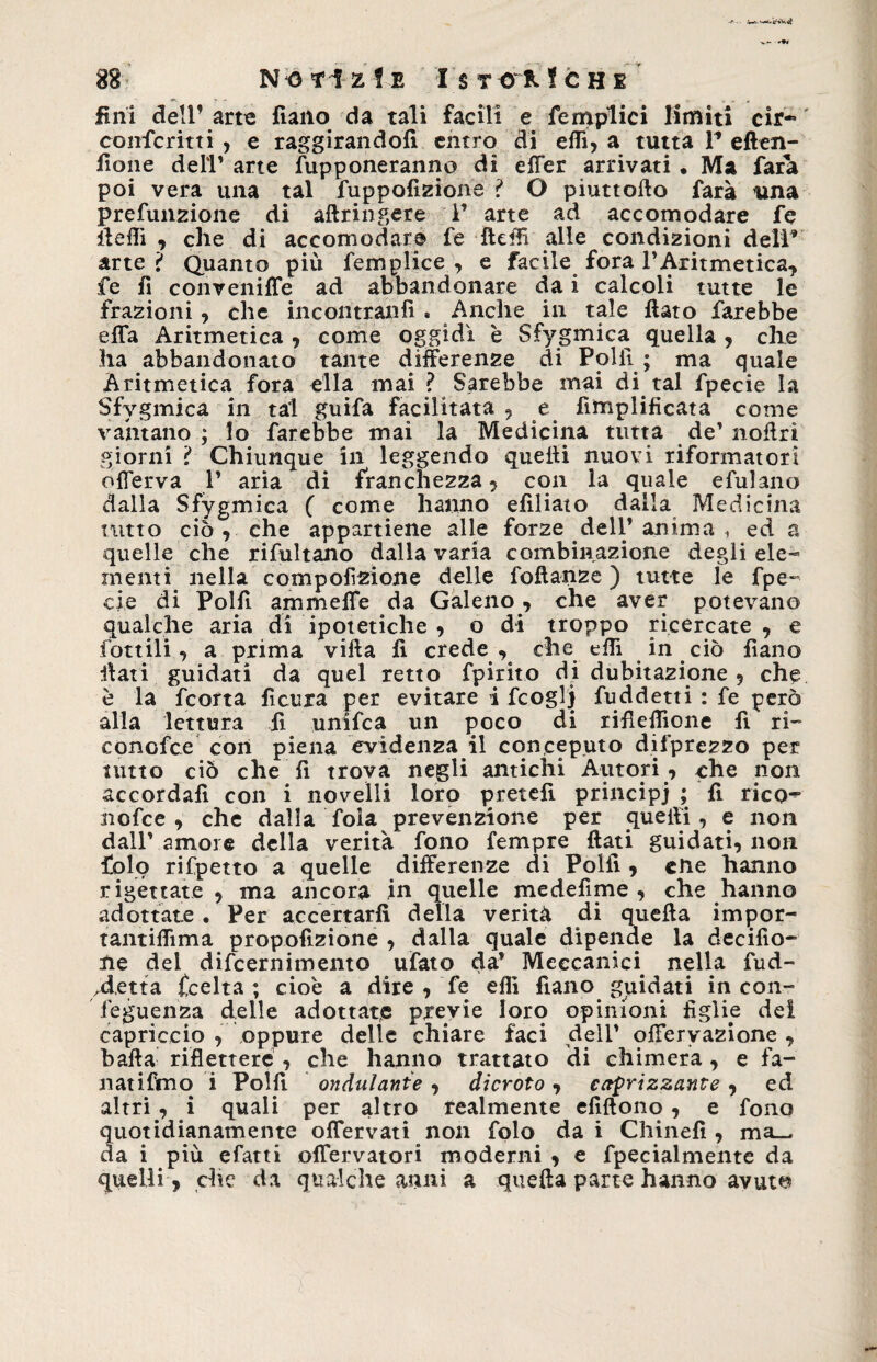 fini dell’ arte fiano da tali facili e {empiici limiti cir* conferirti, e raggirandoli entro di elfi, a tutta V eften- fìone dell’ arte fupponeranno di effer arrivati • Ma farà poi vera una tal fuppofizione ? O piuttofto farà una prefunzione di aftringere 1’ arte ad accomodare fe lleflì , che di accomodare fe fleffi alle condizioni deli* arte? Quanto più femplice , e facile fora l’Aritmetica, fe fi convenifTe ad abbandonare da i calcoli tutte le frazioni, che incontratili » Anche in tale flato farebbe efTa Aritmetica , come oggidì è Sfygmica quella , che ha abbandonato tante differenze di Polli ; ma quale Aritmetica fora ella mai ? Sarebbe mai di tal fpecie la Sfygmica in tal guifa facilitata , e Amplificata come vantano; lo farebbe mai la Medicina tutta de’noflrì giorni ? Chiunque in leggendo quelli nuovi riformatori offerva 1’ aria * di franchezza , con la quale efulano dalla Sfygmica ( come hanno efiliato dalla Medicina tutto ciò, che appartiene alle forze dell’ anima , ed a quelle che rifultano dalla varia combinazione degli ele¬ menti nella compofìzione delle foflanze ) tutte le fpe- eie di Polli ammeffe da Galeno, che aver potevano qualche aria di ipotetiche , o di troppo ricercate , e fonili, a prima villa fi crede, che efii in ciò fìano flati guidati da quel retto fpirito di dubitazione , che è la fcorta fìcura per evitare i fcoglj fuddetti : fe però alla lettura fi unifca un poco di riflelfìone fi ri- conofce con piena evidenza il conceputo difprezzo per tutto ciò che fi trova negli antichi Autori , che non accordali con i novelli loro pretefì principi ; fi rico^ nofce , che dalla fola prevenzione per quelli, e non dall’ amore della verità fono Tempre flati guidati, non folo rifpetto a quelle differenze di Polli, cMe hanno rigettate , ma ancora in quelle medefime , che hanno adottate . Per accertarli della verità di quella impor- tantiffima propofizione , dalla quale dipende la derilio¬ ne dei difcernimento ufato da’ Meccanici nella fud- /detta £celta ; cioè a dire , ‘fe dii fìano guidati in con- leguenza delle adottate previe loro opinioni figlie del capriccio , oppure delle chiare faci dell’ offervazione , balla riflettere , che hanno trattato di chimera, e fa- natifmo i Polli ondulante , dicroto, eterizzante, ed altri, i quali per altro realmente efiftono , e fono quotidianamente offervati non fole dai Chinefi , ma_ da i più efatti offervatori moderni , e fpecialmente da quelli , che da qualche anni a quella parte hanno avut^