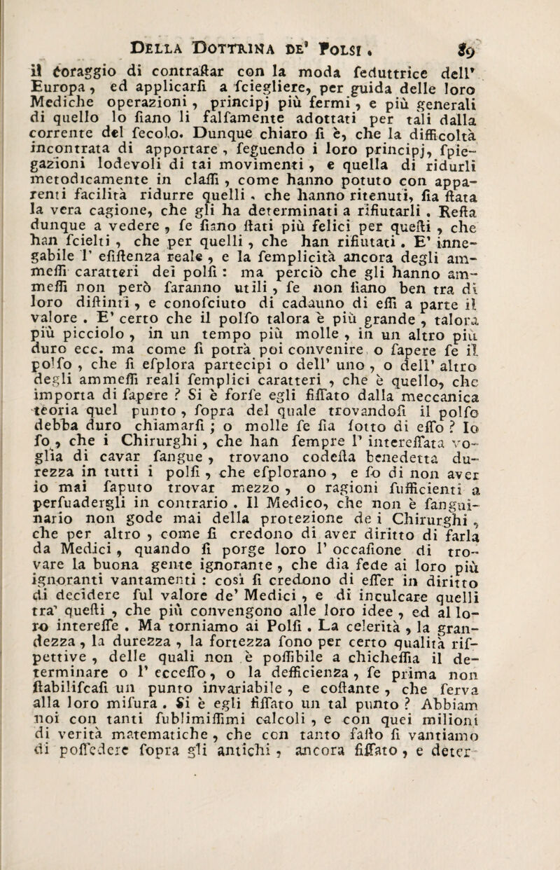 il foraggio di contraffar con la moda feduttrice dell’ Europa , ed applicarli a fciegliere, per guida delle loro Mediche operazioni , principj più fermi , e più generali di quello lo fiano li falfamente adottati per tali dalla corrente del fecolo. Dunque chiaro 11 è, che la difficoltà incontrata di apportare , feguendo i loro principj, fpie- gazioni lodevoli di tai movimenti , e quella di ridurli metodicamente in claffi , come hanno potuto con appa¬ renti facilità ridurre quelli , che hanno ritenuti, Ila fiata la vera cagione, che gli ha determinati a rifiutarli . Refta dunque a vedere , fe fimo flati più felici per quelli , che han fcielti , che per quelli, che han rifiutati. E’ inne¬ gabile T efìflenza reale , e la femplicità ancora degli am- meffi caratteri dei polii : ma perciò che gli hanno am- meffi non però faranno utili , fe non iiano ben tra di loro diflinti , e conofciuto di cadauno di elfi a parte il valore . E’ certo che il polfo talora è più grande , talora più picciolo , in un tempo più molle , in un altro più duro ecc. ma come fi potrà poi convenire, o fiapere fe il po1 fo , che fi efplora partecipi o dell’ uno , o delì’ altro degli am meffi reali femplici caratteri , che è quello, che importa di fiapere ? Si è forfè egli fifTato dalla meccanica teoria quel punto , fopra del quale trovandoli il polfo debba duro chiamarli ; o molle fe fia lotto di effe ? Io fo , che i Chirurghi, che han Tempre P intereiTata vo¬ glia di cavar fangue , trovano codefia benedetta du¬ rezza in tutti i polli, che efplorano, e fio di non aver io mai faputo trovar mezzo , o ragioni {ufficienti a perfuadergli in contrario . Il Medico, che non è languì- nario non gode mai della protezione de i Chirurghi , che per altro , come fi credono di aver diritto di farla da Medici, quando fi porge loro 1’ occaiìone di tro¬ vare la buona geme ignorante , che dia fede ai loro più ignoranti vantamenti : così fi credono di efler in diritto di decidere fui valore de’ Medici , e di inculcare quelli tra1 quelli , che più convengono alle loro idee , ed al lo¬ ro interelfe . Ma torniamo ai Polfi . La celerità , la gran¬ dezza , la durezza , la fortezza fono per certo qualità rif- pettive , delle quali non è poffibile a chicheffia il de¬ terminare o 1’ eccello, o la defficien2a , fe prima non fiabilifcafi un punto invariabile , e collante , che ferva alla loro mifura . Si è egli fiffato un tal punto ? Abbiam noi con tanti fublimiffimi calcoli , e con quei milioni di verità matematiche , che con tanto fallo fi vantiamo di polTedere fopra gli antichi, ancora fiffato, e deter