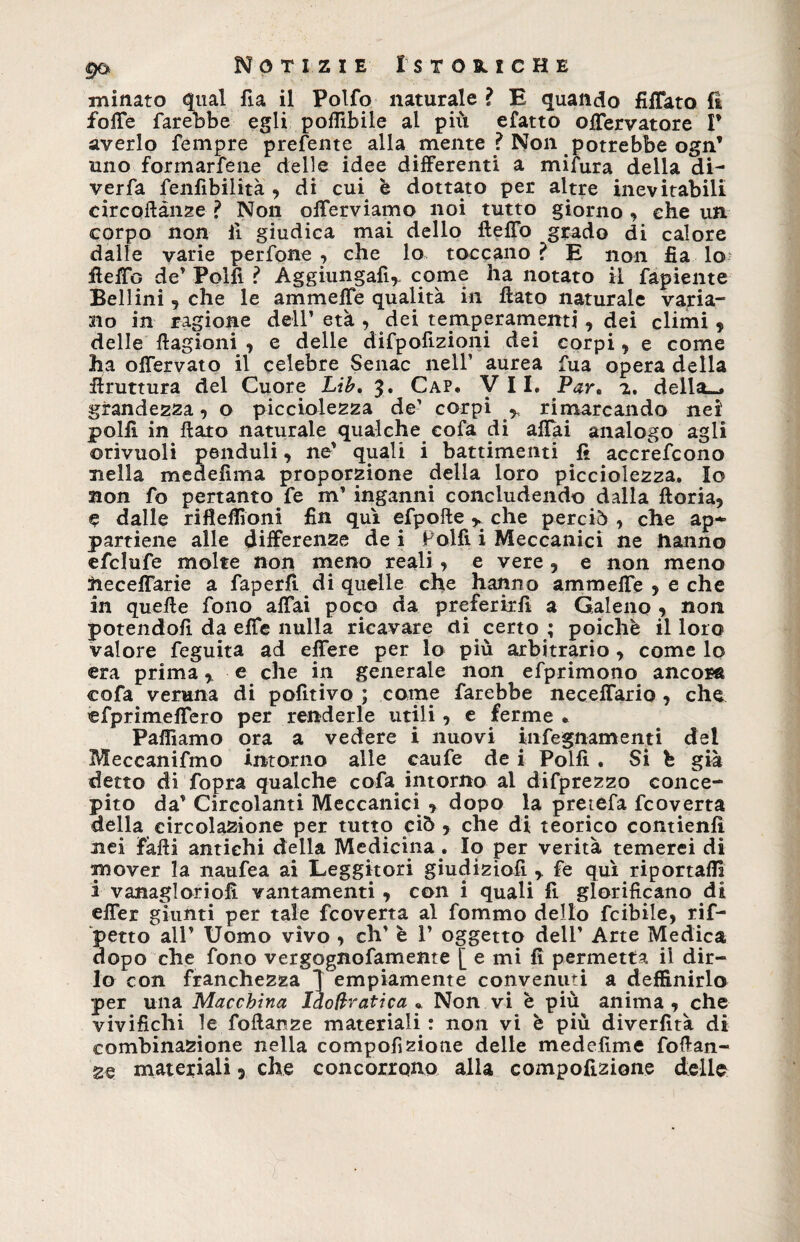 minato qual fia il Polfo naturale ì E quando Affato fi foffe farebbe egli pofllbile al più efatto offervatore P averlo Tempre prefente alla mente ? Non potrebbe ogn’ uno formarfene delle idee differenti a mifura della di- verfa fenfibilità , di cui è dottato per altre inevitabili circoilànze ? Non offerviamo noi tutto giorno , che un corpo non il giudica mai dello fteffo grado di calore dalle varie perfone , che lo toccano ? E non fia lo fleffo de' Polli ? Aggiungali,. come ha notato il fapiente Bellini, che le animelle qualità in flato naturale varia¬ no in ragione dell’ età , dei temperamenti, dei climi , delle ftagioni , e delle difpofizioni dei corpi , e come ha offervato il celebre Senac nell’ aurea fua opera della flruttura del Cuore Lib. $. Cap. VII. Par. 2. della-, grandezza, o picciolezza de-’ corpi ^ rimarcando nei polli in flato naturale qualche cofa di affai analogo agli ©rivuoli penduli, ne' quali i battimenti fi accrefcono nella medeflma proporzione della loro picciolezza. Io non fo pertanto fe m’ inganni concludendo dalla fioria, C dalle rifleflioni fin qui efpolle ^ che perciò , che ap¬ partiene alle differenze de i Polfi i Meccanici ne hanno efclufe molte non meno reali , e vere , e non meno heceffarie a faperfl di quelle che hanno ammeffe , e che in quelle fono affai poco da preferirli a Galeno , non potendoli da effe nulla ricavare di certo ; poiché il loro valore feguita ad effere per lo più arbitrario, come lo era prima, e che in generale non efprimono ancora cofa veruna di pofitivo ; come farebbe neceffario , che efprimeflero per renderle utili, e ferme * Palliamo ora a vedere i nuovi infeguarnenti del Meccanifmo intorno alle caufe de i Polli . Si b già detto di fopra qualche cofa intorno al difprezzo conce¬ pito da’ Circolanti Meccanici , dopo la pretefa fcoverta della circolazione per tutto ciò , che di teorico contieni! nei falli antichi della Medicina . Io per verità temerei di mover la naufea ai Leggitori giudizio!!,. fe qui riportai!! à vanaglorio!! vantamenti , con i quali fi glorificano di effer giunti per tale fcoverta al fommo dello fcibile, rif¬ letto all’ Uomo vivo , eh' è 1’ oggetto dell' Arte Medica dopo che fono vergognofamente [ e mi fi permetta ii dir¬ lo con franchezza } empiamente convenuti a definirlo per una Macchina Idoftratica « Non vi è più anima, che vivifichi le foftanze materiali : non vi è più diverfità di combinazione nella compofizione delle medefime fofian- ze materiali, che concorrono alla compofizione delle
