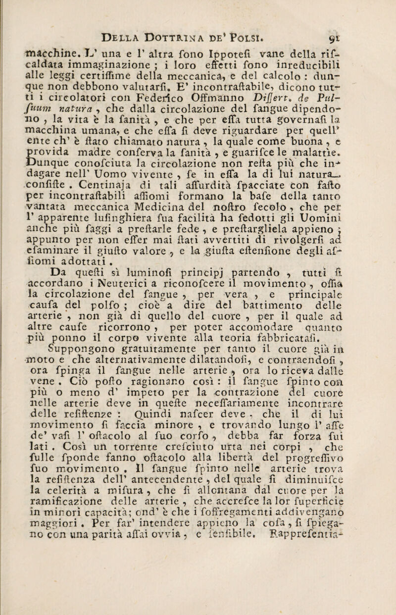 macchine. E’ una e 1’ altra fono Ippotefi vane della rif- caldata immaginazione ; i loro effetti fono inreducibilì alle leggi certiflìme della meccanica, e del calcolo : dun¬ que non debbono valutarfi. E’ incontraftabile, dicono tut¬ ti i circolatori con Federico Offriranno Dijjert. de Puh fuum natura , che dalla circolazione del fangue dipendo¬ no , la vita è la fanità , e che per eflfa tutta governali la macchina umana, e che efifa fi deve riguardare per queir ente eh’ è flato chiamato natura , la quale come buona , e provida madre conferva la fanità , e guarifee le malattìe. Dunque conofciuta la circolazione non refla più che in-* dagare nell' Uomo vivente , fe in elTa la di lui natura.»* confifle . Centinaia di tali alfurdità fpacciate con fallo per incontraftabili affiomi Formano la bafe della tanto vantata meccanica Medicina del noftro fecolo , che per 1’ apparente lulinghiera fua facilità ha fedotti gli Uomini anche più faggi a preftarle fede , e pillargliela appieno ; appunto per non elfer mai flati avvertiti di rivolgerfi aa efaminare il giufto valore 5 e la giufta eftenfione degli af- Homi adottati . Da quelli sì Fuminoli principi partendo , tutti lì accordano i Neuterici a riconofcere il movimento , ofìia la circolazione del fangue , per vera , e principale caufa del polfo ; cioè^a dire del battimento delle arterie non già di quello del cuore , per il quale ad altre caufe ricorrono , per poter accomodare quanto più ponno il corpo vivente alla teoria fabbricatali. Suppongono gratuitamente per tanto il cuore già in moto e che alternativamente dilatandoli, e contraendoli , ora fpinga il fangue nelle arterie * ora lo riceva dalle vene . Ciò pollo ragionano così : il fangue fpinto con più o meno d' impeto per la contrazione del cuore nelle arterie deve in quelle neceflariamente incontrare delle refiftenze : Quindi nafeer deve , che il di lui movimento fi faccia minore , e trovando lungo 1* affé de1 vafi 1’ oflacolo al fuo corfo , debba far forza fui lati . Così un torrente crefciuto urta nei corpi , che fulle fponde fanno oflacolo alla libertà del progredivo fuo movimento . Il fangue fpinto nelle arterie trova la refiftenza dell’ antecendente > del quale fi diminuifee la celerità a mifura , che fi allontana dal cuore per la ramificazione delle arterie , che accrefce la lor fuperficie in minori capacità; end’ è che i foffregamenti addivengano maggiori . Per far’ intendere appieno, la cofa , fi fpiega- no con una parità affai ovvia , e leu libile • Rapprefentia-