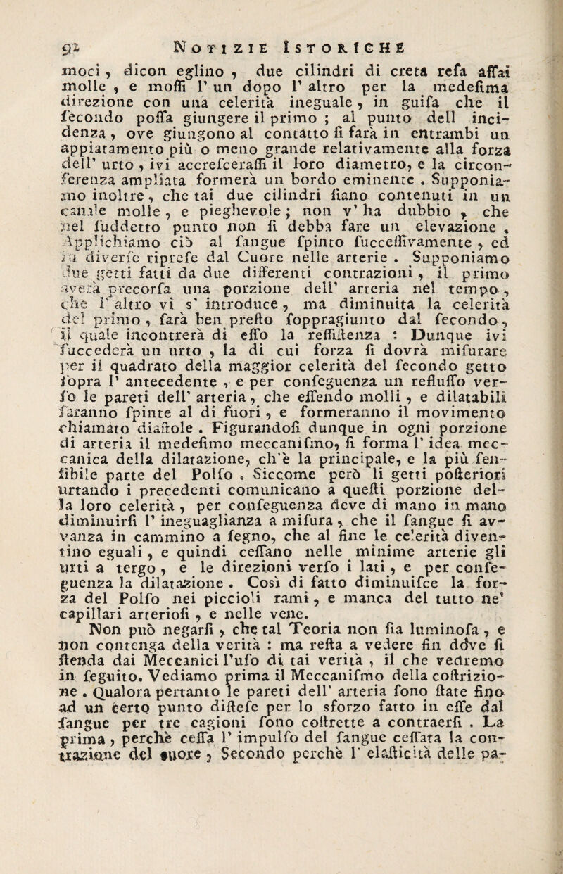 inoci , dicon eglino , due cilindri di creta refa affai xnolle , e moffi V un dopo 1' altro per la medefima direzione con una celerità ineguale, in guifa elle il fecondo poiTa giungere il primo ; ai punto dell inci¬ denza , ove giungono al contatto fi farà in entrambi un appiatamento più o meno grande relativamente alla forza dell’ urto , ivi accrefcerafiì il loro diametro, e la circon¬ ferenza ampliata formerà un bordo eminente . Supponia¬ mo inoltre, chetai due cilindri fiano contenuti in un canale molle, e pieghevole; non v’ha dubbio ? che nel fuddetto punto non fi debba fare un elevazione , Applichiamo ciò ai fangue fpinto fuccefllvamente , ed in diverte riprefe dal Cuore nelle arterie . Supponiamo due getti fatti da due differenti contrazioni, il primo nverà precorfa una porzione dell’ arteria nel tempo , che I altro vi s' introduce, ma diminuita la celerità del primo, farà ben preflo foppragiunto dal feconda, £1 quale incontrerà di effo la refiìifenza : Dunque ivi Succederà un urto , la di cui forza fi dovrà mifurare per il quadrato della maggior celerità del fecondo getto fopra 1’ antecedente , e per conseguenza un refluffo ver- io le pareti dell’ arteria, che effendo molli , e dilatabili faranno fpinte al di fuori, e formeranno il movimento chiamato diaftole . Figurandoli dunque in ogni porzione di arteria il niedellmo meccanifmo, fi forma l’idea mec¬ canica della dilatazione, cli'è la principale, c la più fen-~ libile parte del Polfo » Siccome però li getti pofleriori urtando i precedenti comunicano a quefti porzione del¬ la loro celerità , per confeguenza deve di mano in mano diminuirli 1’ ineguaglianza a mifura , che il fangue fi av- vanza in cammino a fegno, che al fine le^ celerità diven¬ tino eguali , e quindi ceffano nelle minime arterie gli Ulti a tergo , e le direzioni verfo i lati, e per confe¬ guenza la dilatazione . Cosi di fatto diminuifee la for¬ za del Polfo nei piccioli rami, e manca del tutto ile* capillari arteriofi , e nelle vene. Non può negarfi , che tal Teoria non fia luminofa , e non contenga della verità : ma refta a vedere fin ddve fi lienda dai Meccanici l’ufo di tai verità , il che vedremo in Seguito. Vediamo prima il Meccanifmo della coftrizio- ne . Qualora pertanto le pareti dell’ arteria fono fiate fino ad un certo punto diflefe per lo sforzo fatto in effe dal fangue per tre cagioni fono coilrette a contraerfi . La prima > perchè ceffa 1’ impulfo del fangue ceffata la con¬ trazione del fuore 3 Secondo perche 1* elafticuà delle pa~