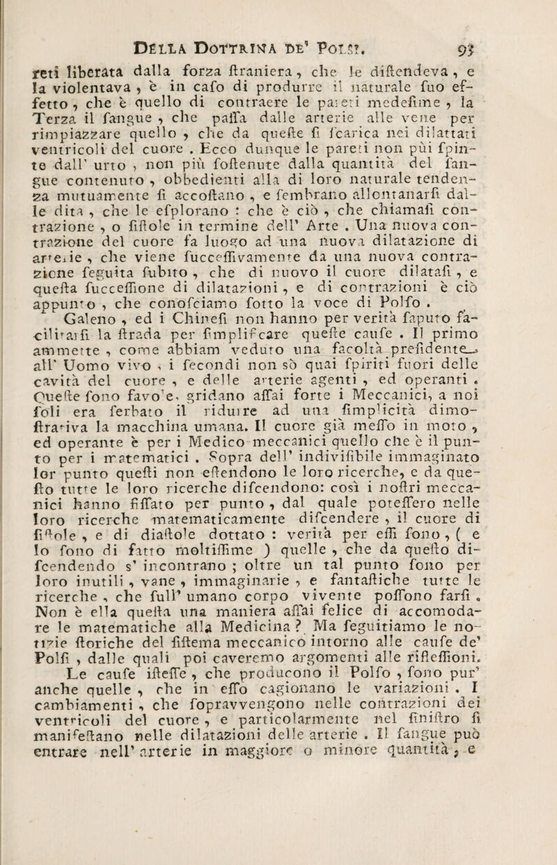 reti liberata dalla forza ftraniera , che le difendeva, e la violentava , è in cafo di produrre il naturale fuo ef¬ fetto ? che è quello di contraere le pareti mcdefime , la Terza il fangue , die palla dalle arterie alle vene per rimpiazzare quello , che da quelle fi fcarica nei di lattati ventricoli del cuore . Ecco dunque le pareti non pùi fpin~ te dall’ urto , non più foflenute dalla quantità del fan¬ gue contenuto , obbedienti alla di loro naturale tenden¬ za mutuamente fi accollano , e fembrano allontanar fi dal¬ le dita , che le efplorano : che è ciò , che chiamali con¬ trazione , o fili ole in termine dell' Arte . Una nuova con¬ trazione del cuore fa luogo ad una nuova dilatazione di arterie , che viene fucceffivamente da una nuova contra¬ zione feguita fubito , che di nuovo il cuore dilatali , e quella fucceflione di dilatazioni , e di contrazioni è ciò appunto , che conofciamo fotto la voce di Polfo . Galeno , ed i Chinefi. non hanno per verità faputo fa¬ cilina] fi la ftrada per fmplifcare quelle caufe . Il primo ammette , come abbiam veduto una facoltà prefìdente_» all' Uomo vivo , i fecondi non sò quai fpiriti fuori delle cavità del cuore , e delle arterie agenti , ed operanti . Quelle fono favole* gridano affai forte i Meccanici, a noi foli era l'erbato il ridurre ad una ^implicita dimo- flranva la macchina umana. Il cuore già melfo in moto , ed operante è per i Medico meccanici quello che è il pun¬ to per i matematici . -Sopra dell’ indivifibile immaginato lor punto quelli non ellendono le loro ricerche, e da que¬ llo tutte le loro ricerche difeendono: così i noftri mecca¬ nici hanno filato per punto , dal _ quale poteffero nelle loro ricerche matematicamente discendere , il cuore di lìmole , e di diallole dottato : verità per effi fono , ( e lo fono di fatto moltiffime ) quelle , che da quello di- feendendo s’ incontrano ; oltre un tal punto fono per loro inutili , vane , immaginarie , e fantaùiche tutte le ricerche , che full’ umano corpo vivente polìono farfi , Non è ella quella una maniera affai felice di accomoda¬ re le matematiche alla Medicina? Ma feguitiamo le no¬ tizie {loriche del fiftema meccanico intorno alle caufe de’ Polfi , dalle quali poi caveremo argomenti alle rìfleffioni. Le caufe iùeffe , che producono il Folfo , fono pur’ anche quelle , che in elfo cagionano le variazioni . I cambiamenti , che fopravvengono nelle contrazioni dei ventricoli del cuore , e particolarmente nel fìniflro lì manKeftano nelle dilatazioni delle arterie . Il fangue può entrare nell'arterie in maggiore o minore quantità ; e
