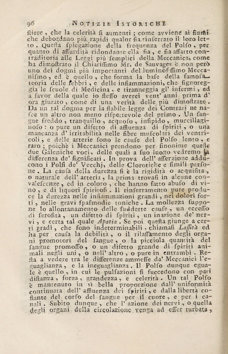 gó Notizie Istorio h i itiere , che la celerità fi aumenti ; come avviene ai fiutai che debordano più. rapidi qualor ila. rinterrato il loro let¬ to » Quella fpiegazione della frequenza del Polfo , per quanto di affurdità ridondante ella fi a , e fia affatto con- traditoria alle Leggi più femplici della Meccanica, come ha dimoflrato il Chiariffimo Mr. de Sauvages è non però uno dei dogmi più importanti del lumi nò fi fiimo Mecca- nifmo , ed è quello , che forma la bafe della fam'ofa-* teoria delle febbri , e delle infiammazioni, che fignoreg- gia le fcuole di Medicina , e tiranneggia gl1 infermi , ed a favor della quale io fteffo averei vent* anni prima rì’ ora giurato , come di una verità delle più di inoli rat e . Da un tal dogma per la fiabile legge dei Contrari ne na¬ ie e un altro non meno rifpettevole del primo . Un fan¬ gue freddo, tranquillo, aequofo , infipido , ìrmccillagi- nofo : o pure un difetto di affluenza di fpiriti , o una mancanza d’ irritabilità nelle fibre mufcolari dei ventri¬ coli , e delle arterie fono le caufe del Polfo lento , e raro ; poiché i Meccanici prendono per fìnonime quelle due Galeniche voci, delle quali a fuo luogo vedremo ^ differenza de’ lignificati, In prova dell’ afierzione addu¬ cono i Polli de’ Vecchj, delle Clorotiche e limili per fo¬ lle . La caufa della durezza fi è la rigidità o acquifita , o naturale dell’arteria, la prima trovali in alcune con- valefcenze , ed in coloro , che hanno fatto abufo di vi¬ no , e di liquori fpiritofi , Il rinferramento pure produ¬ ce la durezza nelle infiammazioni grandi , nei dolori for¬ ti , nelle gravi fpafmodie toniche . La mollezza fuppo- ne lo allontanamento delie fuddette caufe , un eccefib eli feroiità , un difetto di fpiriti , un inazione de’ ner¬ vi , e certa tal quale Apatia . Se poi quella giunge a cer¬ ti gradi , che fono indeterminabili , chiamali Lajfith ed ha per caufa la debilità, o il rilaffamento degli orga¬ ni promotori del fangue , o la picciola quantità del fan gue promoffo, o un difetto grande di fpiriti ani- maii negli uni , o nell’ altro , o pure in entrambi . Re¬ ità a vedere tra le differenze ammeffe da’ Meccanici l’e¬ guaglianza , e la ineguaglianza . Il Polfo dunque egua¬ le è quello , in cui le pulfazioni fi fuccedono con pari diftairza , forza , grandezza , e celerità . Un tal Polfo e mantenuto in sì bella proporzione dall’ uniformità continuata dell’ affluenza dei fpiriti , e dalla libertà co¬ llante del corfo del fangue per il cuore, e per i ca¬ nali. Subito dunque, che l’azione dei nervi , o quella 4egli organi della circolazione'.venga ad eifer turbata >