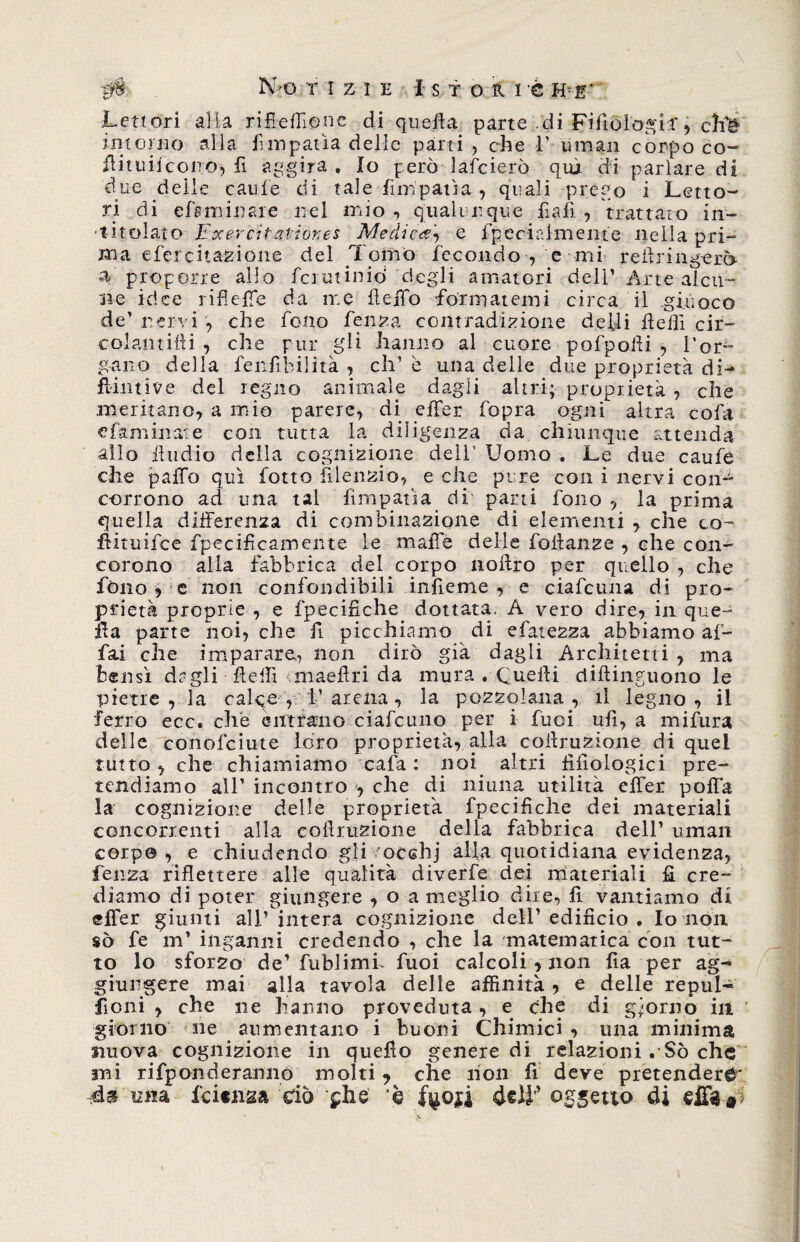 # No TIZIE I STORIÒ HE' Lettori alia rifieffione di quella parte di FifioìogiT, chì*> intorno alla fimpatìa delie parti, che V- ti man corpoco- flituifcono, fi aggira . Io però lafcierò qui di parlare di due delle caule di tale fimpatìa , quali prègo i Letto¬ ri di efsrrmiaie nel mio , qualunque fall , trattato in¬ titolato Exercitatior.es Medica^ e fpecirdmente nella pri¬ ma efercitazione del Tomo fecondo , e mi re il tingerò, a proporre allo fciminiò degli amatori deli’ Arte alcu¬ ne idee rifieffe da me fi e ffo formatemi circa il giuoco de’ nervi , che fono fenza contradizione de Ili Ite Ili cir- colamiili , che pur gli hanno al cuore pofpolli , l’or^ gano della fenfibiiità , eh1 è una delle due proprietà di- flintive del regno animale dagli altri; proprietà , che meritano, a mio parere, di effer fopra ogni altra cola e fa minai e con tutta la diligenza da chiunque attenda allo liudio della cognizione dell' Uomo . Le due caufe che palfo qui fotto fi letizio, e che pure con i nervi con¬ corrono ad una tal firnpafìa di parti fono , la prima quella differenza di combinazione di elementi , che co- ffituifee fpecificamente le maffe delle foiianze , ehe con¬ corono alla fabbrica del corpo noftro per quello , che fono i e non confondibili infieme , e ciafcuna di pro¬ prietà proprie , e fpecifiche dottata* A vero dire, in que¬ lla parte noi, che fi picchiamo di efatezza abbiamo af¬ fai che imparare? non dirò già dagli Architetti, ma bensì dagli fteffi maedri da mura . Quelli diflinguono le pietre, la calqe , V arena, la pozzolana, il legno, il ferro ecc. che entrano ciafcuno per i fuci ufi, a mifura delle conolciute loro proprietà, alla corruzione di quel tutto , che chiamiamo cafa : noi altri fifìologici pre¬ tendiamo all’ incontro che di ninna utilità effer poffa la cognizione delle proprietà fpecifiche dei materiali concorrenti alla cofimzione della fabbrica dell’ uman corpo , e chiudendo gli ocehj alla quotidiana evidenza, fen2a riflettere alle qualità diverfe dei materiali fi cre¬ diamo di poter giungere , o a meglio dire? fi vantiamo dì effer giunti all’intera cognizione dell’edificio. Io non sò fe m’ inganni credendo , che la matematica con tut¬ to lo sforzo de’fublimi fuoi calcoli , non fia per ag¬ giungere mai alla tavola delle affinità , e delle repul¬ sioni , che ne hanno proveduta, e che di giorno ili giorno ne aumentano i buoni Chimici, una minima nuova cognizione in quello genere di relazioni . Sò che mi rifponderanno molti * che non fi deve pretendere* mia lei«H2a ciò £Ìie è %oji ometto di dlW