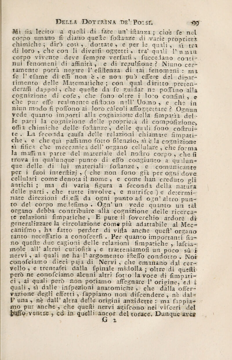 Mi fia lecito a quetti di fare un’ iftanza ; cioè fe nel corpo umano fi diano quette fottanze di varie proprietà chimiche ; difa cosi , , dottate y e per le quali , si tra di loro , che con li diverfi oggetti , tra' quali 1' unni corpo vivente deve fempre verfar.fi, fuccedano conti¬ nui fenomeni di affinità, e di reputinone ? Niuno cer¬ tamente potrà negare 1’ e fitteli za di tai fenomeni r ma fe P efame di etti non è ■> e no i può effere dei dipar¬ timento delle Matematiche ; con qual diritto preten- d e raffi dappoi , che quette da fe guidar ne pa.Tino alla cognizione di cofe, che fono oltre i lo'o confini, e che pur effe realmente efittono nell’ Uomo , e elle in nitm modo fi poffono ai loro càlcoli afioggettarc ? Ognun vede quanto importi alla cognizione della fìnipatìa dei - le parti la cognizione delle proprietà di camtpolìzioiie,. offia chimiche delle fottanze , delle quali fono coftrui- te . La feconda caufa delle relazioni chiamate iìmpati- che ■> e che qui pattiamo fono fi letizio*, sì è la cognizione sì tìfica che meccanica dell' organo cellulare , che forma la mattini parte del materiale del nottro corpo, che fi trova in qualunque punto di etto congiunto a qualun¬ que delle di lui materiali fottanze , e comunicante per i fuoi interttizj , ( che non fono già per ogni dove cellulari come denota il nome , e come hall creduto gli antichi ; ma di varia figura a feconda della natura: delle parti , che tutte involve , e nutrifee ') e determi¬ nate direzioni di.elfi da ogni punto ad ogn’ altro pun¬ to del corpo medefimo . Ogn’ un vede quanto un tal organo debba contribuire alia cognizione delle ricerca¬ te relazioni fimpatiche ; E pure il foverchio ardore di generalizzare la circolazione come più adattabile al Mec- canifmo , ha fatto perder di villa anciie quell’ organo tanto neceffario a conofcerfi . Per quanto importanti fra¬ no quette due cagioni delle relazioni fimpatiche 7 lafcLi¬ mole all’ altrui curiofità , e tratteniamoli un poco su i nervi , ai quali ne ha 1’ argomento ittettb condotto . Noi couofciamo dieci ptja di Nervi , che emanano dal cer¬ vello , e trentafei dalla fpinile midolla ; oltre di quelli' però ne conofciamo alcuni altri fotte la voce di fimpati- ci , ai quali però non potiamo affegnare 1’ origine,hd i quali , sì dalle infpezioni anatomiche , che dalla offer- vazione degli effetti , fappiamo non difeendere , nè dal- V una , nè dall’ altra delle origini anzidette : ma fappia* mo pur anche , che quelli nervi agifeono nei vifeeri de! J^aild'Vsntr-e ? cd in quelli anepr del torace» Dunque avej? G %