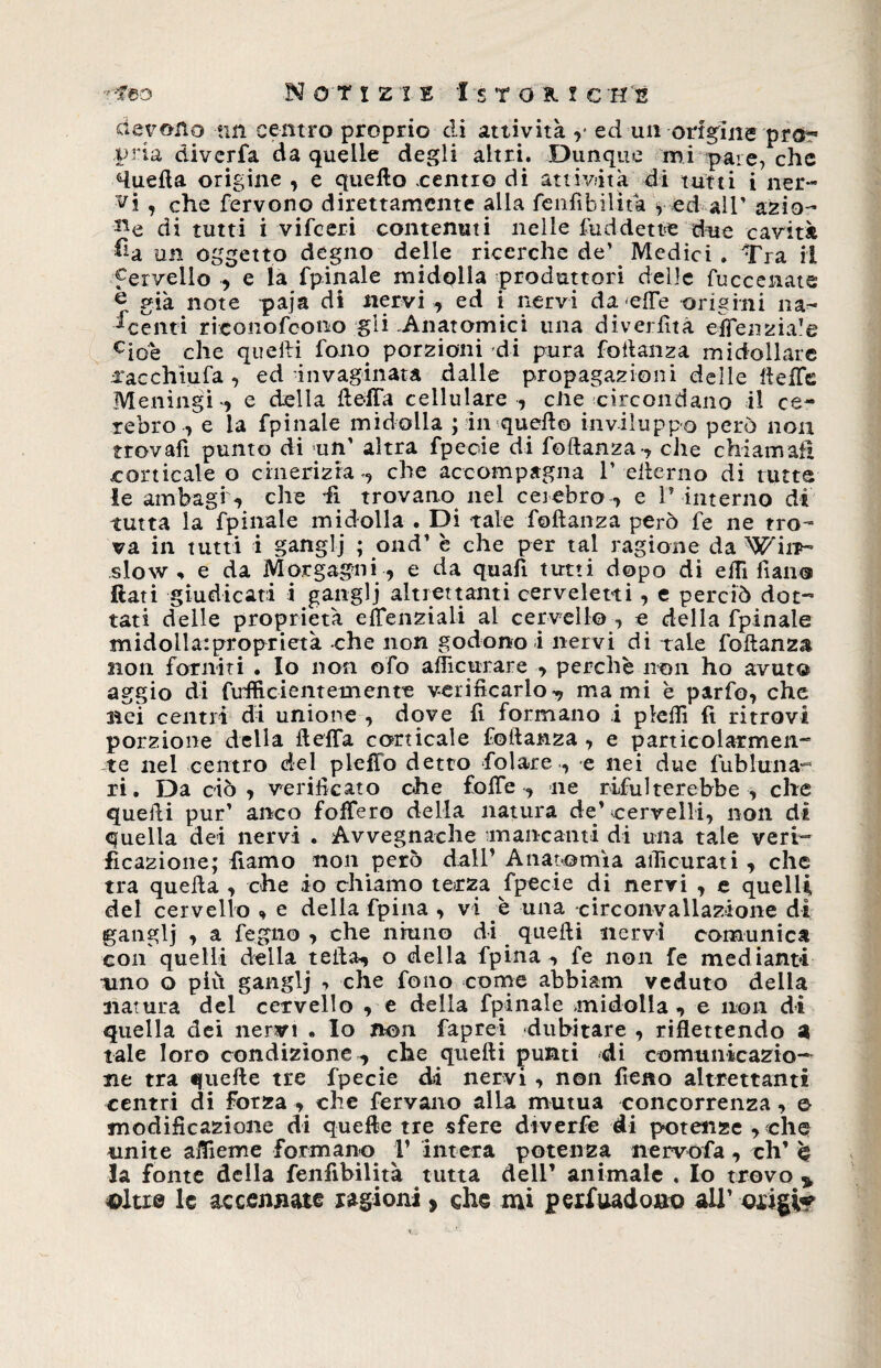 devono un centro proprio di attività ed un origine prò-* pria diverfa da quelle degli altri. Dunque mi pare, che Huefta origine , e quello .centro di attività di tutti i iter¬ ai , che fervono direttamente alla fenfìbilità r ed all' azio¬ ne di tutti i vifceri contenuti nelle fuddette due cavità ^a un oggetto degno delle ricerche de’ Medici . Tra il fervelio , e la fpinale midolla produttori delle fuccenate ® già note paja di nervi , ed i nervi da effe origini na¬ scenti rieonofcono gli .Anatomici una diverfita effenzia!e cioè che quelli fono porzioni di pura follanza midollare arac chiù fa , ed invaginata dalle propagazioni delle ideile Meningi-, e della ftelfa cellulare , ciie circondano il ce¬ lebro, e la fpinale midolla ; in quello inviluppo però non trovafi punto di un’ altra fpecie di follanza-, che chiamati corticale o cinerizta-, che accompagna V eilerno di tutte le ambagi , che dì trovano nel cerebro , e 1* interno di tutta la fpinale midolla . Di tale follanza però fe ne tro¬ va in tutti i ganglj ; ond* è che per tal ragione da Win>~ slow % e da Morgagni , e da quali tutti dopo di elTi fiati® Itati giudicati i ganglj altrettanti cerveletti, e perciò dot¬ tati delle proprietà eflenziali al cervello , e della fpinale midollatproprietà -che non godono i nervi di tale follanza non forniti . Io non ofo aflìcurare , perchè non ho avuto aggio di fufficienteinenre verificarlo^ marni è parfo, che nei centri di unione , dove fi formano i plefiì fi ritrovi porzione della fteffa corticale follanza , e particolarmen¬ te nel centro del pleffo detto folate , e nei due fubluna¬ ri . Da ciò, verificato ohe Solfe, ne rifui terebbe , che quelli pur' anco foflero della natura de* cervelli, non di quella dei nervi . Avvegnaché mancanti di una tale veri¬ ficazione; fiamo non però dall* Anatomìa aificurati , che tra quella , che io chiamo terza fpecie di nervi , e quelli del cervello , e della fpina , vi è una circonvallazione di ganglj , a fegno , che ninno di quelli nervi comunica con quelli della tetta, o della fpina-, fe non fe mediami tino o più ganglj , che fono come abbiam veduto della natura del cervello , e della fpinale midolla, e non di quella dei nervi • lo non faprei dubitare , riflettendo a tale loro condizione , che quelli punti di comunicazio¬ ne tra quelle tre fpecie di nervi , non fieno altrettanti centri di forza , che fervano alla mutua concorrenza, e- modificazione di quelle tre sfere dtverfe di potenze , che unite aifieme formano 1* intera potenza nervofa, eh’ è la fonte della fenfìbilità tutta dell’ animale . Io trovo > altre le accennate ragioni, che mi persuadono all’ origi?