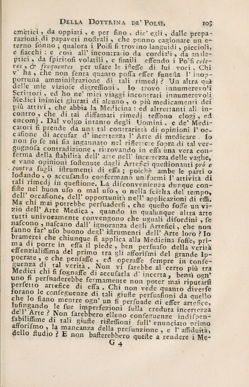emètici > da oppiati , e per fino , die’ egli , dalle prepa- razioni\di papaveri nofirali , che ponilo cagionare un e— terno fonilo ; qualora i Polfi fi trovino languidi, piccioli> e fiacchi : e cosi all’ incontrario da cordiali > da anale- ptici , da fpiritofi volatili , e fimili effendo i Po’fi cele- reJ •> &amp; frequentes per rifare le i fi effe di fui voci » Chi ha, che non Tenta quanto poffa effer fune (la V inop- por trina amminiftj delle mie viziofe razione di. tali rimedj ? Un altra qui digrefiiotii . Io trovo innumerevoli - , ■ — ---**^***v. . wiu.vrmmi cv*.l u* contro , che di tai diffamati rimedj teffono elogj , ed encomj . Dal volgo intanto degli Uomini, e de’ Medi¬ catoli li prende da una tal contrarietà di opinioni P oc^ canone di ac enfiar d’ incertezza 1’ Arte di medicare ♦ Io non io le mi fia ingannato nel riflettere fopra di tal ver- gognola contradizione , ritrovando in effa una vera con¬ ici ìiia della labilità dell’ arte nell* incertezza delle vaghe, e vane opinioni lbfienute dagli Artefici quellionanti prò e . cantra £ugh frumenti di effa; poiché ambe le parti o lodando, o accufando confermano uniformi l’attività di tali rimedj in queftione. La difeonvenienza dunque con- fifte nel buon ufo o mal ufo, o nella feieita del tempo, dell occafione, dell’ opportunità nell’ applicazioni di elfi. «d À it.1*/1 p0Hebbe perfuaderfi , che quello folle un vi- • e Arte Medica , quando in qualunque altra arte tutu univocamente convengono che uguali difordini , fe ?3nnnnf^-narcau° dallj ignoranza degli Artefici, che non latino lar ufo buono degl tftrumenti dell’ Arte loro ? Io bramerei che chiunque fi applica alla Medicina folle, pri- U\ fffa n Piede ’ bc” Perniato della venta liffima del primo tra gli afforifmi del grande Ip- «uenzl di6 penfaffe ’ ed opewffe fenipre in confo- SKfW , • pi venLa • Non vi farebbe al certo più tra Medici chi fi fogo affé di accufarla d' incerta, bensì ogn’ nfffenoerir'rtfìCleb!te fe™a“e«e non poter mai riputarli art®dce dl elb? • Chi non vede quanto dtverfe che Io fianolfeSUenZe d\ tal* s’ufte perfuafioni da quello lufìAan ln ,’ rmre °Sn>n fi.P«fuade di effer artefice, deU’ Arte ? il? r ™Perfe2!?«i Mia creduta incertezza fabiliffime df tali giufte^ rifleffimtiT ■ ÌndÌfp£I1' ofFnrifr.-irr i/, ^ Ulte rineiiioni full enunciato primo. deUo flud’in ? “ancan?,a della prefunzione , e 1’ affiduità, de io itudio . E non ballerebbero quelle a rendere i Me-