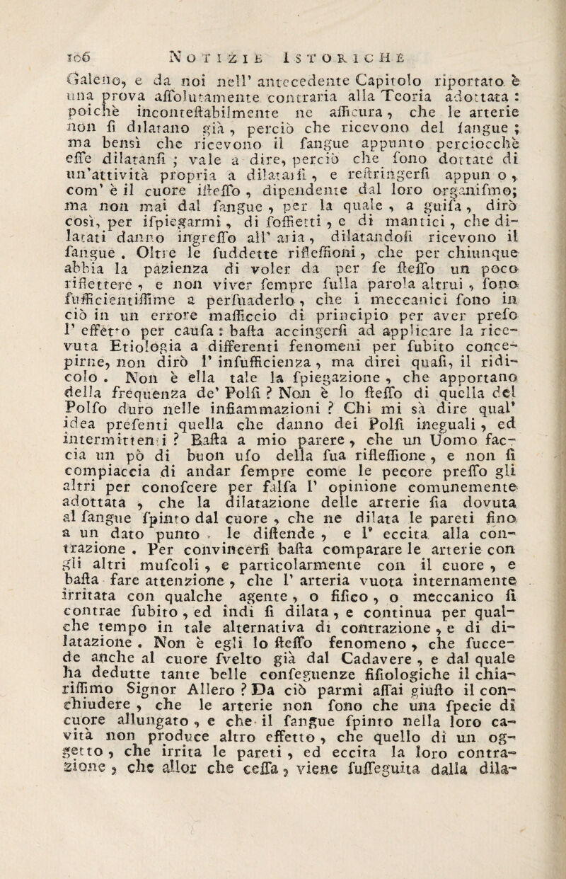 Galene, e da noi nell’ antecedente Capitolo riportato, e una prova affolutamente contraria alla Teoria adottata : poiché incoiueftabilmeme ne alfictira, che le arterie hòn fi dilatano già , perciò che ricevono del fangue ; ma bensì che ricevono il fangue appunto perciocché effe dilatanli ; vale a aire, perciò che fono dottate di un'attività propria a dilatai fi , e re il tinge rii appun o , coni’ è il cuore iileffo , dipendente dal loro organifmo; ma non mai dal fangue , per la quale , a gtiifa, dirò così, per ifpiegarmi , di folli etti , e di mantici, che di¬ latati danno ingreffo all'aria, dilatandoli ricevono il fangue . Oltre le fuddette ri fi e filoni, che per chiunque abbia la pazienza di voler da per fe ffeffo un poca ridettele , e non viver fempre fulla parola altrui , fona fufficientiilìnie a perfuaderlo <, che i meccanici fono in ciò in un errore mafficcio di principio per aver prefo 1’ effe^o per caufa : baila accingerli ad applicare la rice¬ vuta Etiologia a differenti fenomeni per fubito conce¬ pirne, non dirò 1’ infufficienza , ma direi quafi, il ridi¬ colo . Non è ella tale la fpiegazione , che apportano della frequenza de’ Polii ? Noti è Io Hello di quella del Polfo duro nelle infiammazioni ? Chi ini sa dire qual’ idea prefenti quella che danno dei Polii ineguali , ed intermittenti ? Baila a mio parere, che un Uomo fac¬ cia un pò di buon ufo della fua rifleffione , e non fi compiaccia di andar fempre come le pecore preffo gli altri per conofcere per falfa 1’ opinione comunemente adottata , che la dilatazione delle arterie Ila dovuta ai fangue fpinto dal cuore , che ne dilata le pareti fina a un dato punto * le diftende , e V eccita alla con¬ trazione . Per convincerli balla comparare le arterie con gli altri mufcoli , e particolarmente con il cuore , e balla fare attenzione , che 1’ arteria vuota internamente Irritata con qualche agente, o fifieo, o meccanico fi. contrae fubito , ed indi li dilata , e continua per qual¬ che tempo in tale alternativa di contrazione , e di di¬ latazione . Non è egli lo fletto fenomeno, che fucce- de anche al cuore fvelto già dal Cadavere , e dal quale ha dedutte tante belle confeguenze fifiologiche il chia- riffimo Signor Alierò ? Da ciò parmi affai giufio il con- ehiudere , che le arterie non fono che una fpecie di cuore allungato , e che il fangue fpinto nella loro ca¬ vità non produce altro effetto , che quello di un og¬ getto, che irrita le pareti, ed eccita la loro contra¬