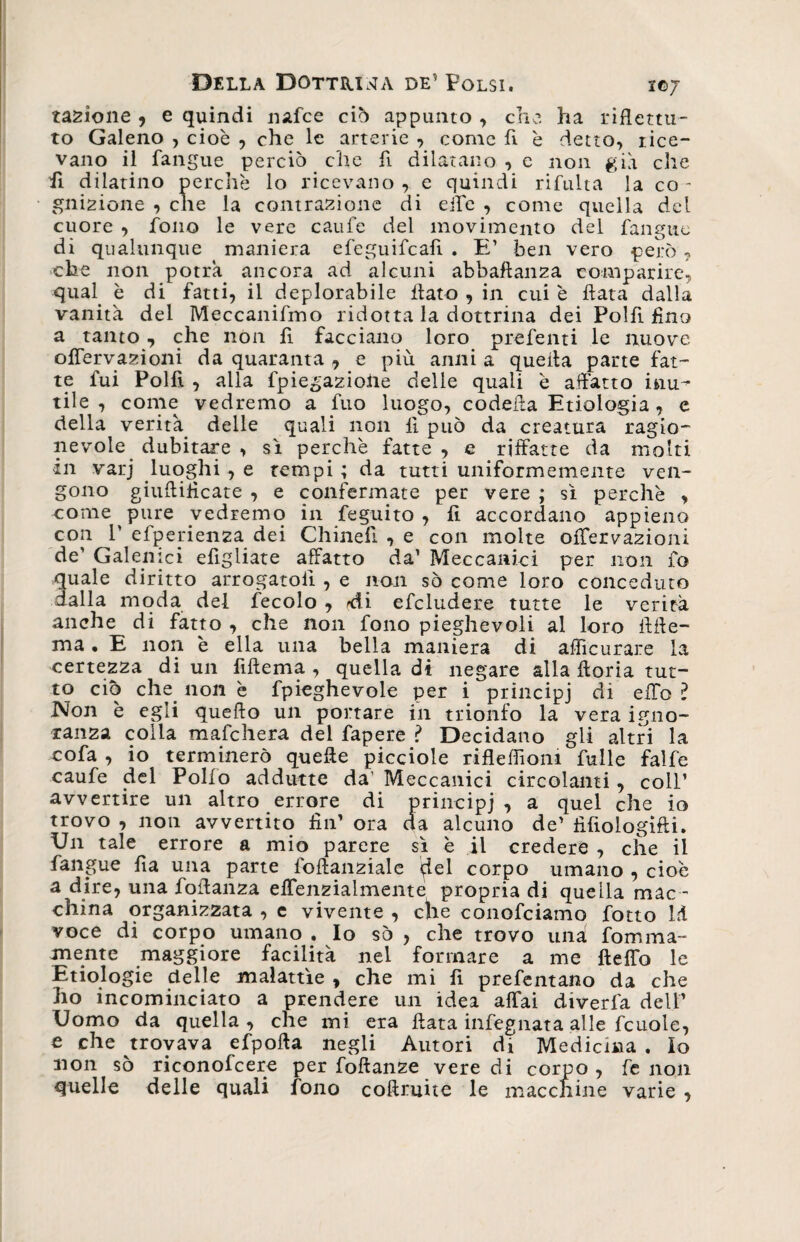 tazione , e quindi nafce ciò appunto , che. ha riflettu¬ to Galeno , cioè , che le arterie , come A è detto, rice¬ vano il fangue perciò che A dilatano , e non già che A dilatino perchè lo ricevano , e quindi rilutta la co - gnizione , che la contrazione di effe , come quella del cuore , fono le vere caufe del movimento del fangue di qualunque maniera efeguifcaA . E’ ben vero però ? che non potrà ancora ad alcuni abbaftanza comparire, qual è di fatti, il deplorabile flato , in cui è ftata dalla vanità del Meccanifmo ridotta la dottrina dei PolA Ano a tanto, che non A facciano loro preferiti le nuove offervazioni da quaranta , e più anni a quella parte fat¬ te fui PolA , alla fpie£az.ioiie delle quali è affatto inu¬ tile , come vedremo a fuo luogo, codefla Etiologia, e della verità delle quali non A può da creatura ragio¬ nevole dubitare , sì perchè fatte , e riffatte da molti in varj luoghi , e tempi ; da tutti uniformemente ven¬ gono giufliflcate , e confermate per vere ; sì perchè , come pure vedremo in feguito , A accordano appieno con T efperienza dei ChineA , e con molte ofTervazioni de' Galenici efigiiate affatto da’ Meccanici per non fo quale diritto arrogatoA , e non sò come loro conceduto dalla moda del fecolo , rdi efcludere tutte le verità anche di fatto , che non fono pieghevoli al loro ftfte- ma . E non è ella una bella maniera di afficurare la certezza di un Aftema , quella di negare alla floria tut¬ to ciò che non è fpieghevole per i principi di effo l Non è egli quello un portare in trionfo la vera igno¬ ranza colla mafchera del fapere ? Decidano gli altri la cofa , io terminerò quelle picciole rifleflìoni fulle falfe caufe del Polio addutte da' Meccanici circolanti, coll’ avvertire un altro errore di principi , a quel che io trovo , non avvertito fin’ ora da alcuno de’ fìfiologifti. Un tale errore a mio parere sì è il credere , che il fangue fìa una parte ioflanziale qlel corpo umano , cioè a dire, una foffanza effenzialmente propria di quella mac - china organizzata , e vivente , che conofciamo fotto ld voce di corpo umano . Io sò , che trovo una fomma- mente maggiore facilità nel formare a me fteflb le Enologie delle malattìe , che mi A prefentano da che ho incominciato a prendere un idea affai diverfa dell’ Uomo da quella , che mi era ftata infegnata alle fcuole, e che trovava efpofta negli Autori di Medicina . Io non sò ri con of cere per foftanze vere di corpo, fenoli quelle delle quali fono coflruite le macelline varie ,