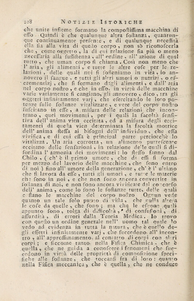 che e ilo que ella elle unite infieme formano la compofìifima macchina di * Quindi è che qualunque altra foli anzi, quantun- continuamente prefente , e di qualunque neceflita lia alla vita di quello corpo , non sò riconofcerla , come oggetto , la eli cui relazione ha più o meno neceffaria alla fuffifteiiza , all’ ordine , all’ azione di quel tutto , che uman corpo fi chiama . Così non meno che 1’ aria , gli alimenti r e tutte le altre cofe per le re¬ lazioni > delle quali noi fi fofteniamo in vita , io an¬ novero il fan gii e -, e tutti gli altri umori o nutria j , o efi- ' c-reméntizj , che fi formano dagli alimenti , e dall' aria ne] corpo noilro , e che in effo, in virtù delle macelline varie variamente fi cangiano, gli annovero , dico , tra gli oggetti infinitamente varj , che efercitando le loto po¬ tenze fulle fofianze vitalizzate , e vere del corpo nofiro fnfcitano in elle, a mi fura delle relazioni che incon¬ trano , quei movimenti , per i quali la facoltà fenfi¬ li va dell’ anima vieti eccitata , ed a mifura degli ecci¬ tamenti di que da vien determinata la facoltà motrice dell* anima fteffa ai bifogni dell’ individuo -, che affa vivifica , e di cui effa è pr incip al parte perciocché lo vitalizza . Un aria corrotta, un alimento putrescente eccitano delle fenfazioni , in relazione de’le quali fi di- fordina 1’ armonìa dei movimenti : lo fi e fio fanno dal Chilo -, ( eh’ è il primo umore , die di efii fi forma per mezzo del lavorio delle macchine , che fono entro di noi ) fino all’ umore della generazione , eh’ è 1* ultimo che fi lavora da effe , tutti gli umori , e tur e le materie elle fono in noi , e che non fono ancora convertite in fio danza di noi, e non fono ancora vivificate dal coacorfo dell* anima , come lo fono le fofianze tutte, delle quali c fiano le macchine del corpo nofi.ro Ognun vede quanto un tale folo punto di villa, che rulla ah era le cofe da quelle , che fono ; ma c.h§ le efeoiae ;quali appunto fono, tolga di difficoltà r* di confufioni , di . aìfurdità , di errori dalla Teoria Medica . Io trovo con quello un ordine generale nell’ uomo tal quale lo vedo ad evidenza in tutta la natura, che è quello de¬ gli effetti infinitamente varj, che fuccedono all’incon¬ tro , all* approfiimamento, al contatto di corpi con altri corpi ; e lìccome tanto nella Fi fica Chimica - che è quella, che ne guida a conofcere i fenomeni che fine- cedono in virtù delle proprietà di comooiizione fpeci- fiche alle fofianze , che toocanfi fra di loro : quando nella Fifica meccanica 5 che è quella ? che ne conduce 1