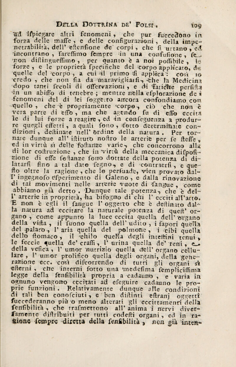 'Sfd Ifpiegare altri fenomeni , che pur fu'ceedèmo in. forza delle malie , e delle configurazioni , della impe¬ netrabilità, dell* efienfione de' corpi, che fi urtano, ed •incontrano, fareflìmo fempre in una confulìone , fe__> non difiingueffnno , per quanto è a noi pofiìbile , le forze , e le proprietà fpeeifìche del 'corpo applicato, dtt quelle del 'corpo , a cui il primo ‘Il applica : cosi io credo , che non fia da !maravigMai:fl*, -che la Medicina dopo tanti Fecoli di o’fiervazioni , e di ffàtidhe perfida én un abilFo di tenebre; mentre nella efplorazionede i fenomeni del di lei foggetto ancora confondiamo con quello , che ~è propriamente corpo ^ ciò che non è vera parte di effe , ma che agendo fu di elfo eccita le di lui forze a reagire , ed 'in confeguenza a produr¬ re quegli effetti , a quali fono , Tetto determinate con¬ dizioni , desinate nell’ órdine della natura . Per tor¬ nare dunque all’ ifiitutO noftro le arterie per fe fieffe „ ed in virtù si delle foliaiize varie-, che concorrono alla di lor corruzione , che in virtù della meccanica difpoff- sione di effe fefianze fono dottate della potenza di di¬ latarli fino a tal date legno*, e di contraerfi, e que- fio oltre la ragione , che lo perfuade, vien provato dal- !’ ingegnofo sperimento di Galeno , e dalla rinovazióne di tai movimenti nelle arterie vuote di fangaie , come abbiamo già detto. Dunque tale potenza., che è del- P arterie in proprietà, ha bifogno di chi 1’ ecciti all’atto. E non è egli il fangue V oggetto che è defiinato dal fa natura ad eccitare la naturale potenza di quell’ or¬ gano , come appunto la luce eccita quella dell’ òrgano della villa, il Tuono quella dell’udito, i fapori quella del palato, l’aria quella del polmone, i cibi quella dello fiomaco , il chilo quella degli in te ili ni tenui „ le feccie quella de’ crafiì, V urina quella de’ reni , e_> della velica , 1’ umor nutrizio quella dell’ organo cellu¬ lare , T umor prolifico quella degli organi, delia gene¬ razione ecc. così decorrendo di tutti gli organi si ertemi , elle interni^ fiotto una 'medefima fempìiciflima legge deHa fenfibilità propria a cadauno , e varia in ognuno vengono eccitati ad efeguire cadauno le pro¬ prie funzioni . Relativamente dunque alle condizioni di tali ben conofciuti^ e ben difiinti efiranj oggetti fuccederanno più o meno alterati gli eccittamenri della fenfibilità , che trafmettono all’ anima i nervi diver- famente difiribuiti per tutti coderti organi , ed in ra- fcione fempre diretta della finibilità * non già interi*