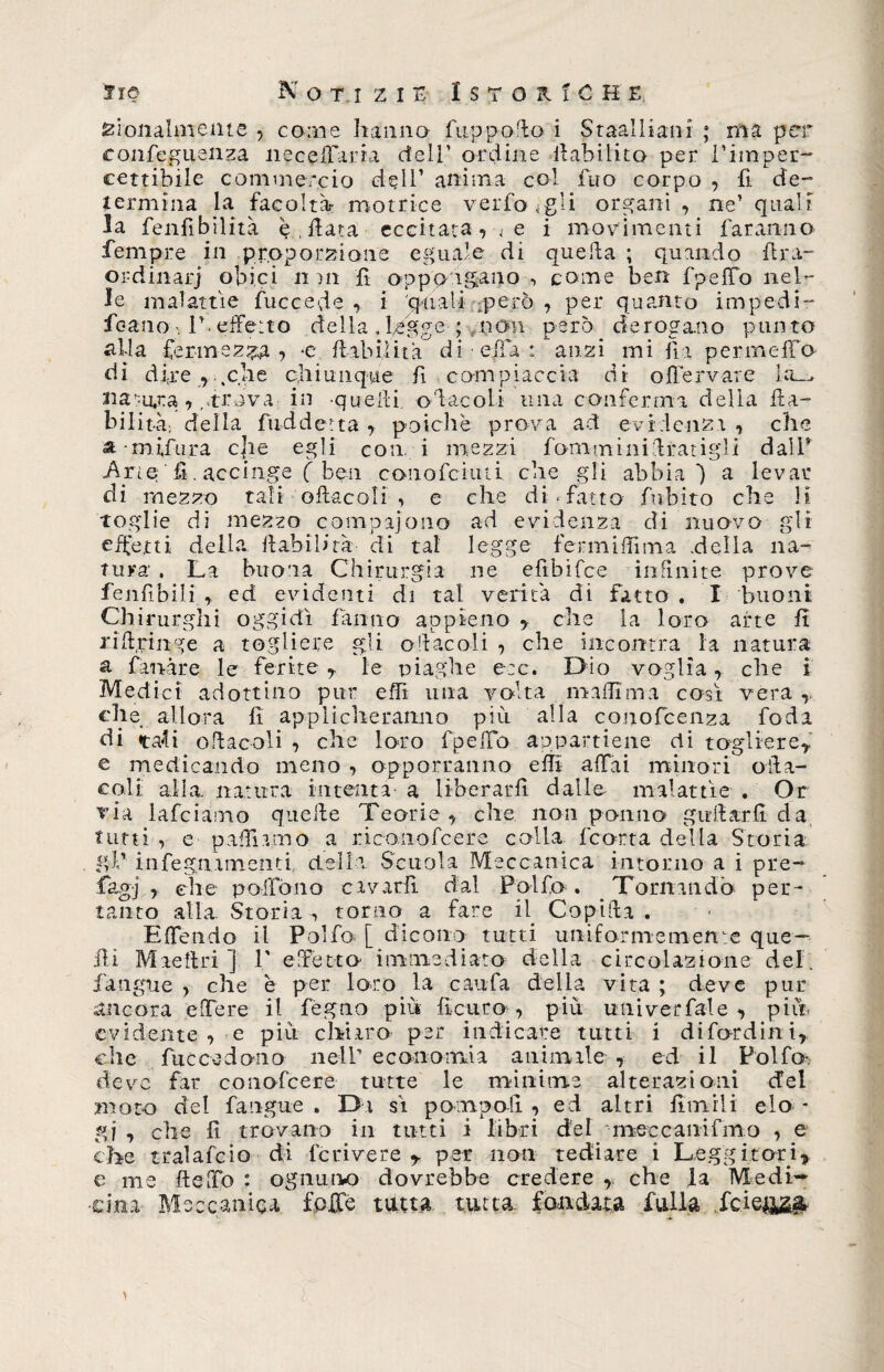 rionalmente , come hanno fuppofto i Staalliani ; ma per confeguenza neceffarta dell’ ordine inabilito per l’imper¬ cettibile commercio dell’ anima col fuo corpo , fi de¬ termina la facoltà- motrice verfo Igli organi , ne’ quali la fenfibilità è, data eccitatavi e i movimenti faranno Tempre in proporzione eguale di quella ; quando firn- ordinarj obici n m fi oppongano -, come ben fpeffo nel¬ le malattìe fuccede , i 'quali -però , per quanto impedi- fcano ; 1’ effetto della , Ugge ; non però derogano punto itila fermezza? *e fi ab il ita di effa : anzi mi fi a per in elfo di dire 7 .che chiunque fi compiaccia di offervare la_> natura trova in quelli oracoli una conferma della fta- bilità; della fuddetta, poiché prova ad evidenzi, che a mifura cjie egli con. i mezzi fonaminiftratigdi dall’ Arie fi. accinge f ben conofciuti che gli abbia) a levar di mezzo tali oftacoli , e che disfatto finbito che li Toglie di mezzo compaiono ad evidenza di nuovo gli effetti della flabib’rà di tal legge fermiffima .della na¬ tura . La buona Chirurgia ne efibifce infinite prove fenfibili.r ed evidenti di tal verità di fatto. I buoni Chirurghi oggidì fanno appieno ? che la loro arte fi riiiringe a togliere gli oftacoli , che incontra la natura a fiandre le ferite T le piaghe e:c. Dio voglia, che i Medici adottino pur effi una volta ma filma così vera ,. che allora fi applicheranno più alla conofcenza feda di tali oftacoli , che loro fpeffo appartiene di togliere* e medicando meno , opporranno effi affai minori oiìa- coli alla natura intenta a liberarli dalle malattìe . Or via lafciamo quelle Teorie, che non ponilo girliarfi da tutti , e paffiamo a riconofcere colla ficorta della Storia gl’’ infegnamenti della Scuola Meccanica intorno a i pre- fiagj , che pollano cavarli dal Poi fio . Tornando per¬ tanto alla. Storia, torno a fare il. Captila . Effondo il Polfo [ dicono tutti uniformemen:e que — ili Mietiti] 1' e Tetto immediato della circolazione del. fiangue , che è per loro la caufa della vita ; deve pur ancora effere il fegno più ficai to, piu univerfale , più evidente , e piu chiaro per indicare tutti i di fard in i, che fu cc ed ano nell’economia animale, ed il Polfo* deve far conofcere tutte le minime alterazioni del moto del fangaie . Di sì pompo fi , ed altri filmili elo¬ gi , che fi trovano in tutti i libri del mecca ni fimo , e che trai afe io di fc rive re r per non tediare i Leggitori e me fteffo : ognurvo dovrebbe credere che la Medi¬ cina Meccanica fplfe tutta tutta, fandata dulia fcie&amp;&amp;&amp; >