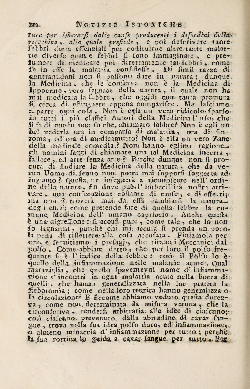 liberarfi dalle caufe producenti i difo/drnt dellct' macchina alla quale prede de , e poi, deferivere tante febbri dette cfienziali per c.oftituirne altrettante malat¬ tie diverfe quante febbri fi fono immaginate , e pre¬ sumere di, medicare poi direttamente tai febbri , come fc in effe la malattìa. confilleffe , . Di fimil razza di centraci iz ioni non fi poffono dare in natura ; dunque, la Medicina,, che le conferva non è la Medicina di Ipp oc rat e -, vero legnane della natura ,, il quale non ha mai medicata la febbre , che oggidì eoa tama premura fi cerca di. eftinguere appena comparifce , Ma lafciamo si-parte ogni cofa. Non e egli; un vero ridicolo-fparfo ili tutti i più claflìci Autori, della Medicina V ufo, che 5ì fa cM quello non fo che, chiamato febbre? Non e egli un bel vederla ora in comparfa di malattìa, ara di- fin- Toma v ed ora di medicamento? Non è ella un vero Zane della medioale comedia.? Noni hanno eglino ragione-» gli uomini faggi di. chiamare una tal Medicina incerta r fallace ,, ed arte feaza arte ?' Perchè dunque noni fi pro¬ cura di lindi are la* Medicina, della, natura , che da ve¬ nni Uomo di: fenno non; potrà mai fùpporfi foggetta ad* inganno ? Quelta, ne infegnerà a riconofcere nell'ordi¬ ne dèlia? naturai, fin. dove pubi V injibecillità nodn arri¬ vare,- una confecitziane colante di caufe, e di effetti;: ma non fi troverà mai da effà cambiarli la natura— degli enti'; come pretende fare di quella febbre la co¬ mune, Medicina dell’ umano capriccio . Anche quella è una- ctigreffione : fi acculi pure , come tale , che io non fo lagnarmi , purché chi mi: accufà fi prenda un poco- la pena di rifletterà'alla cofa accufata . Finiamola per ora, e regimiamo i prefagj-, che tirano i Meccanici dal pollo •. Còme abbiati! detto , che per loro, il polfo fre¬ quente fi è T indice della febbre t; così il Pollo lo è- quello della infiammazione nelle malattìe acute , Qual maraviglia, che quello fpavemevol nome di infiamma¬ zione s’incontri in ogni malattìa acuta nella bocca di quelli , che hanno generalizzata. nella lor* pratica la- flebotomìa ; come nella loro teorica hanno generalizzato- la circolazione? E ficceme abbiamo vedute quella durez¬ za , come non. determinata da mifura veruna cKe la circonfcriva 9. renderfi arbitraria, alle idee di ciafctino;: così ciafctino* prevenuto dalla, abitudine, di cavar fan- gue , trova nella fua idea poifó duro, ed infiammazione, , •o-almeno minaccia ef infiammazione per tutto ; perché h fua rottine lo guida- a cavar fanfue per tutto