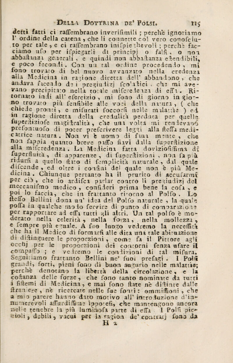 «ietti fatti ci rafTembrano inverifimili ; perche ignoriamo r ordine della catena , che li connette col vero conofcia¬ to per tale , e ci railembrano inifpie ghevoli ; perche fac¬ ciamo ufo per ifpiegarli di principi o fallì , o non abballanti generali , e quindi non abbastanza estendibili, e poco fecondi . Con un tal ordine procedendo , mi fono trovato di bel nuovo avvauzato nella credenza alla Medicina in ragione diretta dell’ abbandono > che andava facendo de i pregiudizi fco'a'tici , che mi ave~ vano precipitato nella totale mifcrefeiza di eiPa , Ri¬ tornato indi all’ efercizio , mi fono di. giorno in gio~- no. trovato più fienfibile alle voci della natura , ( che chiede pronti , e mifurati foccorfi nelle malattìe ) ei an ragione diretta della credulità perduta per quelle fuperdiziofe magidralità , che una volta mi rendevano prefoiuuofo di poter prefcrivere leggi alia fteffa medi* catrice natura . Non vi è uomo di fina mente , elle ncJ:1 fappia quanto breve paffo ftavi dalla fuperdizione alla miferedenza . La Medicina fatta doviziofidima dr fuperfiuita , di apparenze, di fuperdizioni -, non fa pià ridurli a quello (iato di ferri plicità naturale , dal quale difeende ^ed oltre i condili de! quale non è più Me¬ dicina . Chiunque pertanto ha il prurito di accufarmi' per ciò , che io ardifea parlar contro li pregiudizi del meccaniimo medico , conllderi prima bene la cofa -> e poi lo faccia, che in frattanto ritorno al Polfo . Lo Reffo Bellini dona un’ idea del Polfo naturale , la-quale polfa in qualche ruolo fervire di punto di comoar aziona per rapportare ad e(Ta tutti gii altri. Un tal polfo è mo¬ derato nella celerità nella forza, nella mollezza , e femore più eguale, A fuo luogo vedremo la necedìta che ha il Medico di formarli alle dita una tale abituazione di didinguere le proporzioni , come fa il Pittore agli proporzioni dei contorni fenza tifare il compaffo ; e vedremo le condizioni di tal mifura* Seguitiamo frattanto Beilini ne’ fuoi prefagi . i Polli grandi, forti, pieni fono di buon augurio nelle malattie; perchè denotano la libertà della circolazione , e la coidanza delle forze , che fono tanto nominate da tutti i fìttemi di Medicina, e mai fono Rate nè didime dalle idrati ere , nè ricercate nelle fu e fonti : ommifliom , che a mio parere hanno dato motivo all’ introduzione d’m- nu■vierevoli adurdiflime ippotefi, che mantengono ancora neh e tenebre la più lumino fa parte di e(Ta ì Polli pie— ■noli j debili, vacui per la ragion de’ contrari fono da Ha.