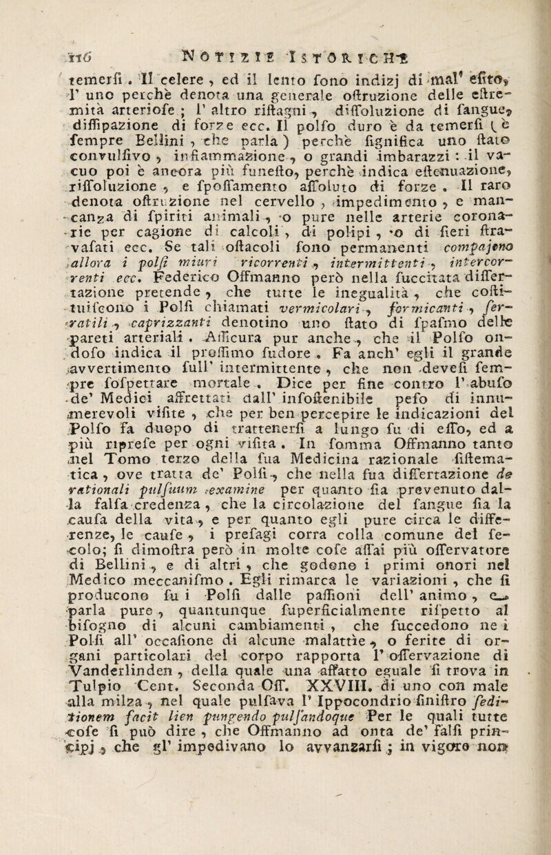 temerli . Il celere , ed il lento fono indizj di mal’ efitos T uno perche denota una generale ofiruzione delle eftre- xnita arteriofe ; 1’ altro riftagni-, diffoluzione di fanguej, diffipazione di forze ecc. lì polfo duro è da temerfi Tempre Bellini , che parla ) perche lignifica uno fiat© convulfivo , infiammazione , o grandi imbarazzi : il va¬ cuo poi è ancora piti funefto, perchè indica effettuazione, riffoluzione , e fpoffamento affoiuto di forze • Il raro denota ofinizione nel cervello , impedimento , e man- - caliga di fpiriti animali-, o pure nelle arterie corona¬ rie per cagione di calcoli -, di polipi , *a di fieri fitra- vafati ecc. Se tali softacoli fono permanenti comgajtno lallora i folfi miuri ricorrenti ^ intermittenti , intercor¬ renti ecc. Federico Offmanno però nella fuccitata differ- razione pretende , che tutte le inegualità, che cofti- tuifeoiiò i Polli chiamati vermicolari , formicanti -, Cer¬ catili^ odorizzanti denotino uno fiato di fpafmo delie pareti arteriali. Affi cura pur anche., che di* Polfo om dofo indica il proffimo fudore . Fa aneli* egli il grande avvertimento full’ intermittente , che non -devefì Tem¬ pre fofpettare mortale . Dice per fine contro V abufo -de* Medici affrettati dall’ infoffcnibile pefo di lumi- .malevoli vifite , che per ben percepire le indicazioni del ;Polfo fa duopo di trattenerli a lungo fu di e fio, ed a più nprefe per ogni vifìta . In fiamma Offmanno tanto .nel Tomo terzo della fua Medicina razionale lifiema- tica , ove tratta de’ Polli-, che nella fina difTertazione de rationali Oulfuiim texamine per quanto ila prevenuto dal¬ la falla credenza , che la circolazione del fangue fia la caufa della vita , e per quanto egli pure circa le diffe¬ renze, le canfe , i prefagi corra colla comune del fe¬ cola; fi. climoftra però in molte cofe affai piu offervatore di Bellini., e di altri, che godono i primi onori nel Medico meccanifmo . Egli rimarca le variazioni , che lì producono fu i Polli dalle paffioni dell’ animo , e_* parla pure , quantunque fuperficialmente rifpetto al infogno di alcuni cambiamenti , che fuccedono ne i Polfi all’ oeeafione di alcune malattìe, o ferite di or¬ gani particolari del corpo rapporta V offervazione dì Vanderlinden , della quale una affatto eguale fi trova in Tulpio Cent. Seconda Off. XXVIII. ài uno con male alla milza , nel quale pulfa-va I’ ìppocondrio finiflro fedi-* tionem facit lien OunZcndo fuljandoque Per le quali tutte -cofe fi può dire , che Offmanno ad onta de’ fallì pria- ?cipj i che gl’ impedivano lo avvanzarfi,, in vigere non-