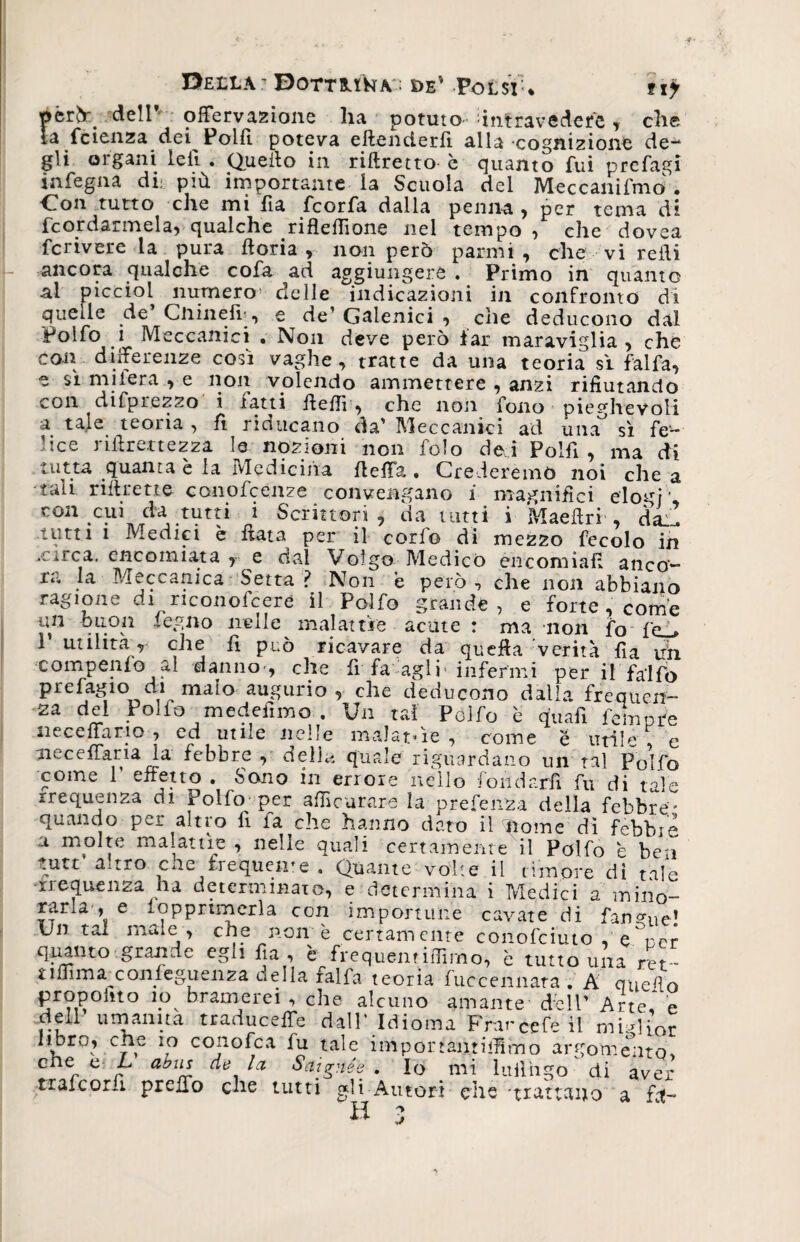Della.' Dottama : de' Polsi-* 117 perdelP olFervazione ha potuto intravedere, che la fetenza dei Polli poteva eftenderfi alla cognizione de¬ gli 01 gani le fi . Quello in riftretto è quanto fui prefagi infegna di- più importante la Scuola del Meccanifmo . Con tutto che mi fia feorfa dalla penna , per tema di fcordarmela, qualche riflefilone nel tempo , che dovea fcrivere la pura fioria , non però parmt , che vi refii ancora qualche cofa ad aggiungere . Primo in quanto al picciol numero1 delle indicazioni in confronto di quelle de Cnineiì, e de’Galenici , che deducono dal Polfo 1 Meccanici • Non deve però iar maraviglia , che con differenze così vaghe, tratte da una teoria sì falfa, e sì miiera e non volendo ammettere , anzi rifiutando con difprezzo i latti ffefiì, che noti fono pieghevoli a tale teoria , fi riducano da’ Meccanici ad una' sì fe¬ lice nfirettezza le nozioni non folo dei Polfi, ma di tutta quanta è la Medicina fieffa • Crederemo noi che a tali riftretto conofcenze convengano i magnifici elogi’ con cui da tutti i Scrittori , da tutti i Maeffri , dai! tutti 1 Medici è fiata per il corfo di mezzo fecolo in .circa, encomiata , e dal Volgo Medico encomiali anco- tt. la Meccanica Setta ? Non è però , che non abbiano ragione eh nconofeere il Polfo grande, e forte , come un buon legno nelle malattìe acute : ma non fo (p ■ 1 utilità^, che fi può ricavare da quella verità fia uh compenlo al danno-, che fi fa agli'infermi per il fadfo prefagio di malo augurio, che deducono dalla frequen¬ za del Polfo medeiimo . Un tal Polfo è quafi femore ne ce fia rio , ed utile nelle malattìe, come é utile e neceffaria la febbre , della quale riguardano un tal Pobfo come 1 effetto . Sono in errore nello fondarli fu di tale rrequenza di Polfo per afiìcurare la prefenza della febbre- quando per altro fi fa che hanno dato il fome dì fèbbre a molte malattìe , nelle quali certamente il Polfo è ben tute auro cne frequeme . Quante volte il timore dì tale frequenza hi determinato, e determina i Medici a mino- rarla , e .opprimerla con importune cavate di fanone1 Un tal male , che non è certamente conofciuto , e^rpr quanto grande egli fia , è frequentiffirno, è tutto una m - tilfimaxonfeguenza della falfa teoria fuccennara . A quefio propoiuo io bramerei , che alcuno amante dell’ Arte* e dell umanità traduceffe dall' Idioma Fhméefe il miglior hbro, che io conofca fu tale importàntiffìmo argomento* G er c b a^u* de lei Sai gii ée . Io mi lufihgo di aver trafeoru preifo che tutti gli Autori che 'trattano a fa! H ~