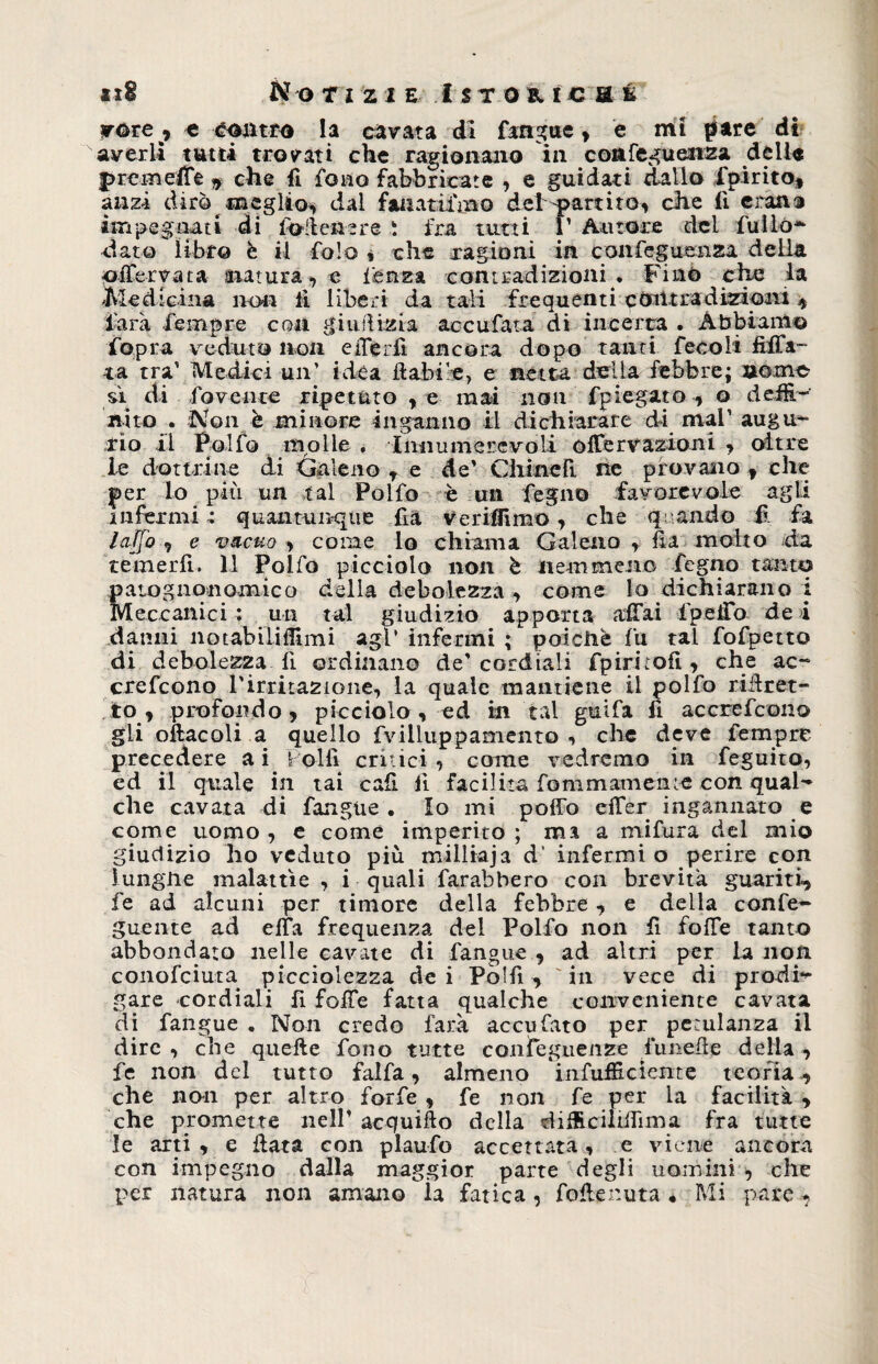 vote , e contro la cavata di fangue > e mi pare di averli tutti trovati che ragionano in confeguenza delle prem effe , che fi fono fabbricate , e guidati dallo fpirito, anzi dirò meglio, dal faiiatìfmo del-partito, che li etano impegnati di foltenere ì fra tutti 1’ Autore del fui lo* dato libro è il fola % che ragioni in confeguenza della oiferyata snatura, e ferrea contradizioni . Fino che la Medicina non lì liberi da tali frequenti còti tra dizioni , farà Tempre con giudizia ac cu fata di incerta . Abbiamo fopra veduto non eiTérlì ancora dopo tanti fecoli dila¬ ta tra' Medici un’ idea dabi'e, e netta della febbre; nome sì di lovente ripetuto , e mai non fplegato, o riefR- «ito . Non è minore inganno il dichiarare di mal’ augu¬ rio il Polfo molle . Innumerevoli ofTervazioni ■> oltre le dottrine di Galeno , e de’ Chinefi. ne provano f che per lo più un tal Polfo è un Pegno favorevole agli infermi quantunque da V erisimo, che quando f fa laffo , e vacuo > come lo chiama Galeno , da molto da temerli, il Polfo picciolo non è nemmciio Pegno tanto patognonomico della debolezza, come lo dichiarano i Meccanici ; un tal giudizio apporta aliai ideilo de i danni notabili (fimi agl’ infermi ; poicliè fu tal fofpetto di debolezza li ordinano de'cordiali fpirirofi, che ac- crefcono rirritazione, la quale mantiene il polfo ridret- to, profondo, picciolo, ed in tal guifa lì accrefcono gli oftacoli a quello fvilluppamento , che deve fempre* precedere a i Polli critici , come vedremo in feguito, ed il quale in tai cafi li facilita fommament-e con qual¬ che cavata di fangue. Io mi polfo efTer ingannato e come uomo , e come imperito ; ma a mifura del mio giudizio ho veduto più miiliaja d“ infermi o perire con lungiie malattìe , i quali farabbero con brevità guariti, fe ad alcuni per timore della febbre, e della confe- guente ad ella frequenza del Polfo non fi folfe tanto abbondato nelle cavate di fangue , ad altri per la non conofciuta picciolezza dei Pòlfi, in vece di prodi¬ gare cordiali fi folfe fatta qualche conveniente cavata di fangue . Non credo farà accufato per petulanza il dire , che quelle fono tutte confèguenze funede della , fe non del tutto falfa, almeno infulRcìente teoria, che non per altro forfè , fe non fe per la facilità > che promette nell’ acquifto della éiffcciliilìrna fra tutte le arti , e data con plaufo accettata, e viene ancora con impegno dalla maggior parte degli uomini , che per natura non amano ia fatica, fodenuta « Mi pare,