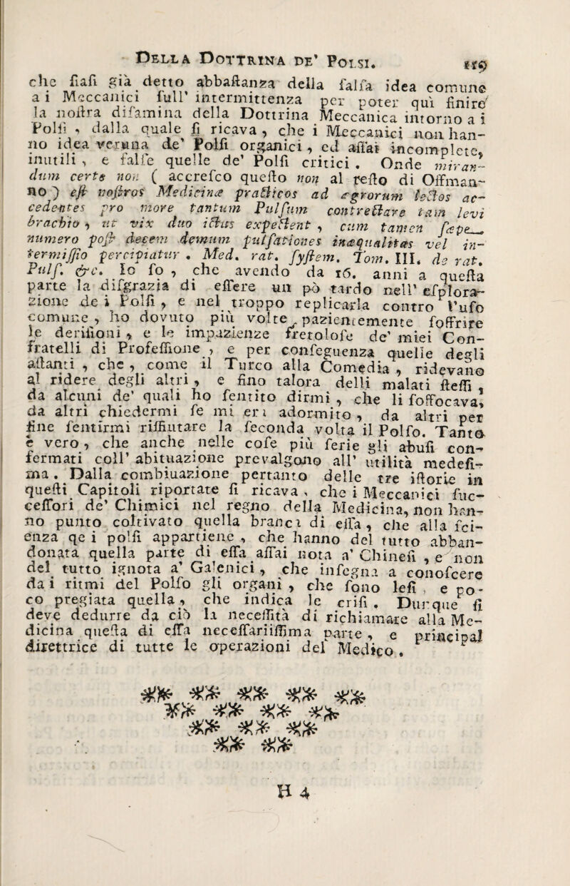 eh® JTiafi già detto abbaftan^a della falla idea comiin® a 1 Meccanici full intermittenza per poter qui finirà la nolirà difamma della Dottrina Meccanica intorno a i Polli , dalla quale fi ricava , che i Meccanici«aii han- no idea veruna de' Poifi organici, ed affai incomplete, imitili , e falle quelle de' Polfi critici . Onde mirar- cium certe non ( accrefco quello non al redo di Offman- no ) e fi nofiros Medicina pratico* ad agrorum leclos “ac¬ cedente* prò more tantum Pulfum cantre fare iam levi bracbio •) tit vix duo ictus exfeHent , Cum tamen fcp? numero pop decem demum pai fanone* ìnaquaittm vel in- termi [fio perciftatur . Med. rat. fyfiem. Tom. III. de rat. ruif. &amp;c. lo fo, che avendo da ró. anni a quella parte la difgrazia di effe re un pò tardo nell' efplora- 2ione de i Poilì , e nel troppo replicarla contro Pufo comune, ho dovuto più volte pazientemente foffrire le derilioni > e le impazienze fleto Iole de’ miei Con¬ fratelli di Profeffione , e per confeguenza quelle de^li aliami , che , come il Turco alla Co media , ridevano al ridere degli altri , e fino talora dell! malati fletti da alcuni de’ quali ho fentito dirmi , che li foffocava, da altri chiedermi fe mi er 1 adormito, da altri per fine fentirmi rifluitane la feconda volta il Polfo. Tanto e vero, che anche nelle cofe più ferie gli abufi con¬ fermati coll’ abituazione prevalgono all’ utilità medefi- ma . Dalla combinazione pertanto delle tre iftorie in quelli Capitoli riportate fi ricava, che i Meccanici fuc- ceffori de’Chimici nel regno della Medicina, non bari¬ no punto coltivato quella bracci di ella , che alla fcl enza qe i polli appartiene , che hanno del tutto abban¬ donata quella parte di effa affai nota a’ Chineii , e non del tutto ignota a’ Galenici , che infegna a conofcere da i ritmi del Polfo gli organi , che fono lefì e po co pregiata quella , che indica le crifi . Dunque fi deve dedurre da ciò la necettìtà di richiamare alia Me¬ dicina quella di effa nec ettari itti ma nane , e priacipa! direttrice di tutte le operazioni del Medico . F sw» xfr %fr %fr ■%&amp; ìffr Xfr XCfr -X.fr Xfr Xfr %fr Xfr