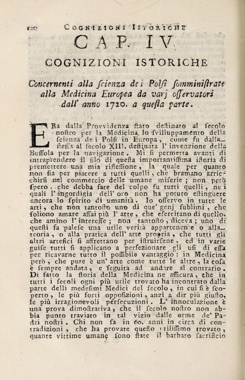 : C A P. I V ; * ' - ' ^ _ ~ COGNIZIONI ISTORICHE ■■ Concernenti alla fetenza de i Polji fommmftratc alla Medicina Europea da varj offervatorì ■ dall* anno 1720. j far/*, . _ . >• ERa dalla Provvidenza fiato definiate al fecole noftro per la Medicina, lo ffvilluppamento della feienza dei Polli in Europa, come fu dalla— fieffa al fecolo XIII. defilata V invenzione della Buffola- per la navigazione. Mi fi permetta avanti di intraprendere il filo di quella irriportantiffima iiloria di premettere ima mia rifiefiìone , la quale per quanto non fia per piacere a tutti quelli, che bramano arric- chirfi nel commercio delle umane miferie ; non pprq fpero 1 vche debba fare del colpo fu tutti quelli , ne i quali P ingordigia délT oro non ha potuto efiinguere ancora Io fpirito di umanità Io olfervo in tutte le arti, che non tanto fio uno di cue’ genj. fublimi , che foliono amare affai più 1’ arte , che efercitano di quello^ che amino P intereffe ; non rantolio , diceva ; uno di quelli fa palefe ima utile verità appartenente o alla— teoria -, o alla pratica dell' arte propria , che tutti gli altri artefici fi affrettano per iftruirfene , ed in varie guife tutti fi applicano a perfezionare. gli ufi di effa per ricavarne tutto il poffibiie vantaggio : in Medicina però , che pure è un’ arte come tutte le altre , la cofa è Tempre andata, e feguita ad andare al contrario • Di fatto la fioria della Medicina ne afiicura , che in tutti i fecoli ogni più utile trovato ha incontrato dalla parte delli medefimi Medici del fecolo , in cui fi c fico- peno, le più forti oppofizioni , anzi a dir più giufio, le più irragionevoli pe'rfecuzioni . L’ iiinoculazione è una prova dimofirativa, elle il fecolo nofiro non ab¬ bia punto traviato in tal vizio dalle orine de’ Pa¬ dri noftri . Chi non fa in 60. anni in circa di con¬ tradizioni , che ha provate quello rtiliffrmo trovato, quante vittime uman^ fono fiate il barbaro facondo