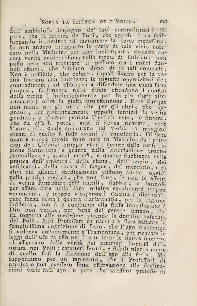 Sopita la sciènza dì Y'PoLsi » fi* dell’ ambiziofo impegno dej Tuoi contradittori ?• MI pare, che là fetenza de) Polii, che oggidì fi va fvil- Fuppando incominci ad incontrare la. forte medéfìma , Io non anderò indagando le caufe di tale vizio radi¬ cato nella Medicina per non inciampare , dicendo an¬ cora verità evidenti fiime.*nella taccia di fattrice : non pofTo però non riportare il peffìmq tra i mólti daiv- no fi effetti , che lafcianò dopo di fe tali contraffi» Non è poflibile , che coloro , jp quali Ranno per la ve¬ rità fentano con indolenza le injiuftc oppouzionì de i contradittori , ed obbligati a difendere una caufa fatta propria, facilmente nelle difefe eftendono i confini della verità ( ingiuriofatnerite per lo più dagli altri attaccata ) oltre la giuft'a l‘oro éftelifioìie . Ecco dunque non meno per gli uni, che per gli altri, che pu¬ gnano , per diametralmente oppofti fentieri la verità perduta, o almeno perduta^ 1'utilità vera, e fmeera , che da cfTa fi ’ potea , anzi fi devea 'ricavare ; ecco V arte , alla quale appartiene tal verità m maggiori errori di quello fi foiTe avanti di' cono fc eri a . Di fatto quante nuove favole fono nate in Medicina da i prìn¬ cipi dei Chimici -troppo effe fi ; quante dalla perfpira- zione Santoriana, e quante dalla circolazione troppo generalizzate ; quanti errerà , e quante dubbiezze nella pratica dell’emètico , della china, dell’ oppio, dei vefcicantidella cavata di faftgue > del mercurio, e df ^Itri più atletici medicamenti efifiono ancóra oggidì nella pratica medica , phe^ non . fono , fe non fe effetti di verità fermifiime refe inutili , dubbie , e dannofe per effere fleate nella * loro origine egualmente troppo encomiate, e troppo vituperale? Ouanta (. diciamo1© pure fenza tema) quanta ciarlatànarìa, pei* la cagione fuddetta , non fi 'e congiunta alla Reffa -inoculazione > Dio non voglia, per bene del genere umano, che fia foggetta alle medefime vicende là dottrina rtafeente dei Polfi . Agli Ppofeffori di nautica è fiata badante ìa femplicifiima cognizione di fatto , che 1’ ago magnetico lì volgeva coffamemente a Tramontana , per ricavare le leggi dell’ ufo di effo per I’ arte loro: le nuòve feop^rre ci afficurano della verità dei caratteri impreffi dalla natura nei Polfi ; caratteri fermi , e fiabili niente meno* di quello fiali la direzione dell* ago alla fiella. Ma fu p poni amo per un momento, che i. Profeffori dì nautica o non aveffero fatta offervazione alle declina¬ zióni varie dell' ago , o pure che ave fiero' pretefo- di