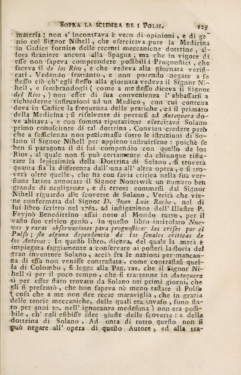 SO?HA LA SCIERÀ !>E i P<JLsr.’ **9 materia * non s’ 'incontrava è vero di opinioni , e di ge~ nio col Signor Nihell , che efercitava.pure la Medicina ■•in Gadice fornito delle recenti -meccaniche dottrine, al- lora firaniere ancora alla Spagna ; ma che in vigore di' effe non fapeva comprendere poffibili i Prognoftici , che faceva il de los Rios , e che ledeva alla giornata verifi¬ cati . Vedendo frattanto , e non potendo negare a fi» fieffo ciò eh' egli fieffo alla giornata vedeva il Signor Ni- hell , e fembrandogli ( come a me fieffo diceva il Signor del Rios-, ) non effer di fua convenienza V abbaffàrfi a richiederne inftruzioni ad un Medico, con cui contena deva in Cadice la frequenza delle pratiche , ed il primato della Medicina ; fi rifolvette di portarfi ad Antejuera do¬ ve abitava , e Con fomma riputazione efercitava Solano primo conofcitore di tal dottrina . Convien-credere però» che a fuffic lenza non pa2ientaffe fiotto le irruzioni di So¬ dano il Signor Nihell per appieno inftruirfene : poiché fe ben fì paragona il di lui compendio con quello de los. Rios , al quale non fi può certamente da chiunque rifiu¬ tare la legittimità della Dottrina di Sciano , fi troverà quanta fia la differenza dall’ una all’ altra opera , e fi tro- -veri oltre quelle-, che ha con favia critica nella fua ver¬ sione latina annotate *il Signor Noortv/ik un numero beli 'grande di negligenze , e di errori commeffi dal Signor -Nihell riguardo alle feoverte di Solano . Verità che vie- me confermata dal Signor D. Juan Luis Roche -, ne I di lui libro fcritto nel 1762,. ad inftigaziòne deli’ Illuffre P, Feyjoò Benedittino affai noto al Mondo tutto , per il vallo fuo critico genio . in'quello libro intitolato Nue- *vas y raras obfiervaciones pdra prognofiicar las efifies por èl Pulfo ; fin alguna dependenoia de Izs fienales tritio as de los Antivos : In quello libro, diceva, del quale la metà è impiegata faggiamente a Confervare ai pofteri hSfforia del gran inventore Solano, acciò fra le nazioni per mancan¬ za di effa non veniffe contrariata, come contrallafi quel¬ la di Colombo , fi legge alla Pag. tot. che il Signor Ni¬ hell sì per il poco tempo , che Si trattenne in Àntequem •^ì per efier fiato trovato da Solano nei primi giorni, che gli fì^ prefentò , che hon fapeva nè meno tafiare il Poli® X cofa che a me non dee recar maraviglia , che in grazia delle teorie meccaniche, delle quali era invaio , fono fia¬ to per anni io. nell’ ignoranza medefima ) non era polli- bile , eh’ egli efibiffe idee gialle delle feoverte : e delia -dottrina di Solano . Ad onta di tutto quello non fi negare all’ opera di quello Autore ? ed alla tra-