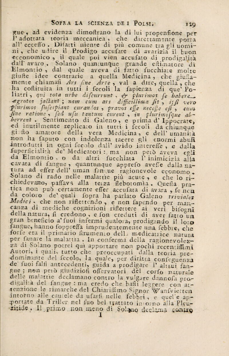 «Tue, ad evidenza dimoftra.no la di lui propenflone per ì’ adottata teoria meccanica , che direttamente porta all’ eccello . Difatti niente di più comune tra gli uomi¬ ni , che udire il Prodigo accufare di avarizia il buon ecconomico , il quale poi vien accufato di prodigalità dall’ avaro , Solano quantunque grande eftimatore di Hi mondo , dal quale aveva di fatto fucchiate molte giufte idee contrarie a quella Medicina , che giuda-* mente chiamali Ars fine Arte , vai a dire, quella , che Ila coftituita in tutti i fecoli la fapienza di que’ Po- liatri , <qui tota urbe difcurrunt , &amp; 'plurimo* fe baher ■agrotos jaclant ; nam cum ars diffidiamo. fit , ijfi vero flurimos fufapiant curando* , pravos ejje ree epe efi , mni fine ratiom , fed tifa tantum curent , in plurimifque ab- berrent Sentimento di Galeno, e prima d'Ippoerate, ed inutilmente replicato in tutti i fecoli da chiunque gijfto amatore della vera Medicina , e dell’ umanità non ha faputo con indolenza tacere gli enormi abuli introrìutti. in ogni fecole dall’ avido intereiFe , e dalla iuperficialità de’ Medicatori : ma non però aveva egli da Elmonuo > o da altri fucchiata 1’ inimicizia alia cavata di fangue, quantiuique apprefo avelie dalla na¬ tura ad eiler dell’ uman ftn aie ragionevole economo , Solano di rado nelle malattìe più acute , e che lo ri¬ chiedevano, paffava alla terza ftebotomìa . Quella pra¬ tica non può certamente efler accufata di avara , fé 11 cu da coloro de’ quali fopra ha parlato Galeno triviales Medici ^ che non riflettendo , e non fapendo per man¬ canza di mediche cognizioni riflettere ai veri bifognl della natura, il credono, e fon creduti di aver fatto un gran beneficio a'fuoi infermi qualora, prodigando il loro fangue, hanno fopprefla imprudentemente una febbre, die forfè era il primario ftrumemo delU medicai]ice natura pei fanale la malattia « I11 conferma della ragionevolez¬ za di Solano potrei qui apportare non pochi recentiflìmi Autori, i quali-» tutto che preoccupati dalla teoria pre¬ dominante del fecolo, la quale, per diritta confeguenza de' fuoi fallì antecedenti, guida a prodigare P altrui fan¬ gue ; non peiò giudiziofì offervatori del corfo naturale delle, malattìe declamano contro la vulgare donnola ora- -digalnà dei fangue : ma credo che baili leggere con 'at¬ tenzione le rimarche del Chiariamo Signor'Wanfvietteu intorno alle cautele da ufarli nelle febbri , e quePe ap¬ portate da Triller nel iuo bel trattato intorno alla Pleu— jitids » Il primo non meno di Solaio dechinici .gonneg