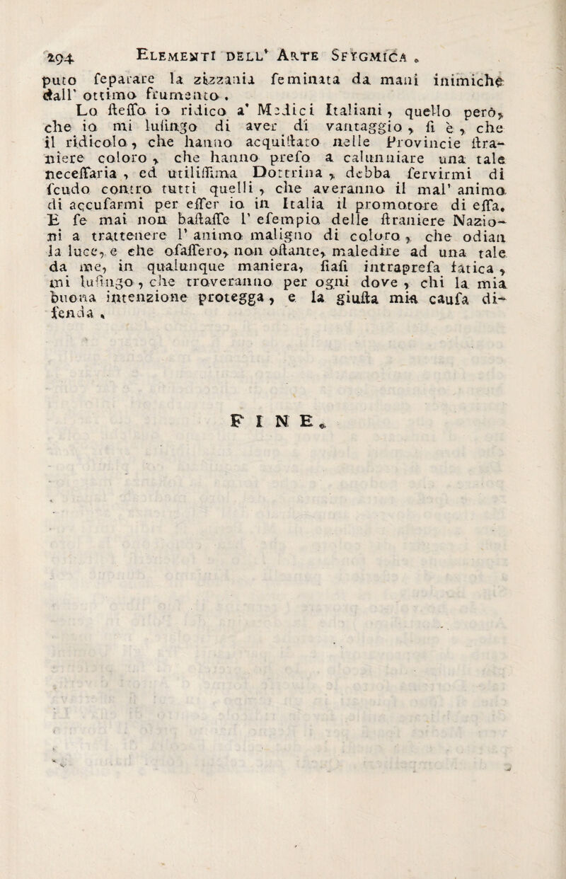 £94 Elementi dell* As.te Sftgmica e puto feparare la zizzania fé minata da mani inimichi dall' ottimo frumento . Lo dello io ridico a’ Medici Italiani, quello però, che io mi lulingQ di aver. di vantaggio, li è, che il ridicolo, che hanno acqui (dato nelle Provincie lira- ttiere coloro , che hanno prefo a calunniare una tale ne cellari a , ed utilifilma Dottrina , debba fervirmi di feudo contro tutti quelli , che averanno il mal’ animo, di accularmi per efTer io in Italia il promotore di eda. B fe mai non badade 1’ efempio delle draniere Nazio¬ ni a trattenere P animo maligno di coloro , che odiati la luce, e che ofadero, non adante, maledire ad una tale da me, in qualunque maniera, fìafi intraprefa fatica , mi Infìngo , che troveranno per ogni dove, chi la mia buona intenzione protegga, e la giuda mia caufa di¬ fenda % F I N. E *