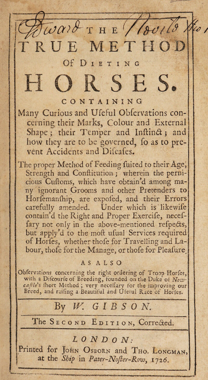 TRUE METHOD Of Dieting HORSES. CONTAINING Many Curious and Ufeful Observations con¬ cerning their Marks, Colour and External Shape; their Temper and Inftind $ and how they are to be governed, fo as to pre¬ vent Accidents and Difeafes. The proper Method of Feeding fuited to their Age, Strength and Conftitution; wherein the perni¬ cious Cuftoms, which have obtain’d among ma¬ ny ignorant Grooms and other Pretenders to Horfemanihip, are expofed, and their Errors carefully amended. Under which is likewife contain'd the Right and Proper Exercife, necef- fary not only in the above-mentioned refpeds, but apply?d to the moft ufual Services required of Horfes, whether thofe for Travelling and La¬ bour, thofe for the Manage, or thofe for Pleafure, AS ALSO Gbfervations concerning the right ordering of Troop Horfes, with a Dsfcourfeof Breeding, founded on the Duke of Nezv- caftles fhort Method ; very neceffary for the improving our Breed, and railing a Beautiful and Ufeiul Race of Horfes. By W. G l B S 0 N, The S e c o nd Edition, Correded. LONDON: Printed for John Osborn and Tho. Longman, at the Ship in Pater-Nojler-Row, 1726, &T?rtz.rA'.wu.rr^.n.-.-^r-s-nrer;■ uTt -ra:ji.>:xjvj jsrsir. rtan^,'■ -HKirTi.wuemia-ju1.>»_u