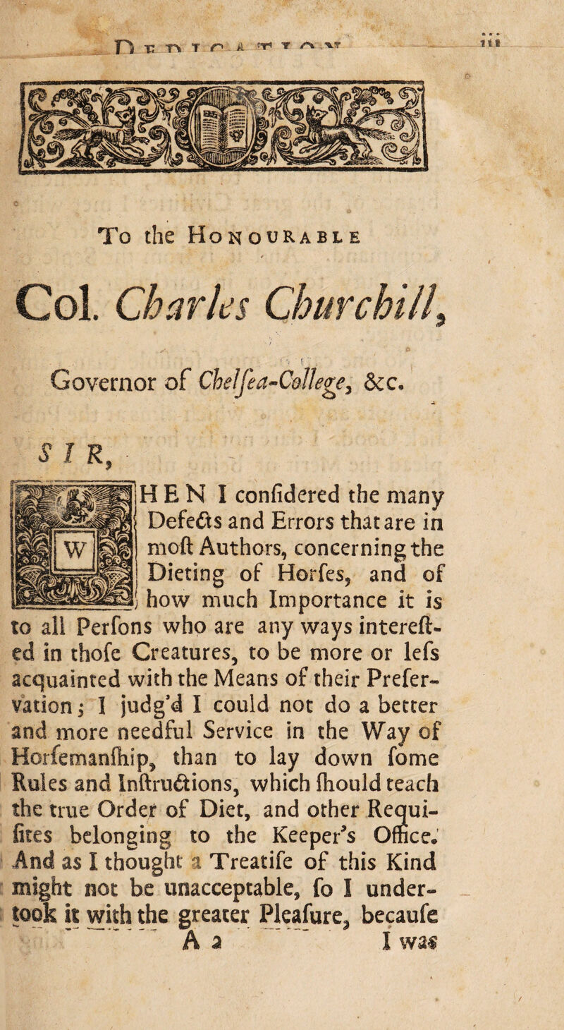 » • To the Honourable *V * 4 Col. Charles Churchill, j Governor of Cheljea-CoHege, Sec. SIR, H E N I confidered the many Defeats and Errors that are in moft Authors, concerning the Dieting of Horfes, and of how much Importance it is to all Perfons who are any ways intereft- ed in thofe Creatures, to be more or lefs acquainted with the Means of their Prefer- vation; I judg’d I could not do a better and more needful Service in the Way of Horfemanfiiip, than to lay down fome Rules and Inftru&ions, which (hould teach the true Order of Diet, and other Requi- fites belonging to the Keeper's Office. And as I thought a Treatife of this Kind might not be unacceptable, fo I under¬ took it with the greater Pleafure? becaufe A a ’ I \vm