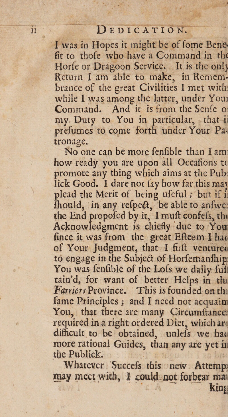 I was in Hopes it might be of fome Bene¬ fit to tbofe who have a Command in the Horfe or Dragoon Service. It is the on!) Return I am able to make, in Remem¬ brance of the great Civilities I met with while I was among the latter, under Youi Command. And it is from the Senfe o my Duty to You in particular, that i; prefumes to come forth under Your Pa¬ tronage. No one can be more fenfible than I am how ready you are upon all Occafions to promote any thing which aims at the Pub lick Good. I dare not fay how far this maj plead the Merit of being ufeful; but if i Ihould, in any refped, be able to anfwe; the End propoled by it, I muft confefs, tht Acknowledgment is chiefly due to You fince it was from the great Efteem I hao of Your Judgment, that I firft venturer to engage in the Subject of Horfemanlhip You was fenfible of the Lofs we daily ful tain’d, for want of better Helps in th- Farriers Province. This is founded on the fame Principles j and I need not acquain You, that there are many Circumflance required in a right ordered Diet, which ar difficult to be obtained, unlefs we ha<i more rational Guides, than any are yet ill the Publick. Whatever Succefs this new Attemp may meet with, I could not forbear ma kinj