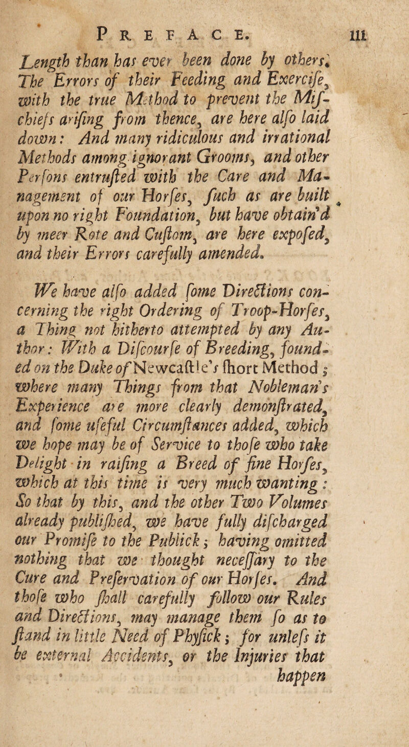 Length than bar ever been done by others* The Errors of their Feeding and Exercifey with the true Method to prevent the MiJ- chiefs anfing from thence, are here alfo laid down: And many ridiculous and irrational Methods among ignorant Grooms, and other Perfons enirufled with the Care and Ma¬ nagement of our Horfesy fuch as are built upon no right Foundationy but have obtained by meet Rote and Cuftom3 are here expo fed\ and their Errors carefully amended. We have alfo added fome Directions con¬ cerning the right Ordering of Troop-Horfes\ a Thing not hitherto attempted by any Au¬ thor: With a Difcourfe of Breeding9 found¬ ed on the Duke of NewcaftleV Chore Method; where many Things from that Nobleman's Experience are move clearly demonftrated3 and fome lifeful Circumftmces added5 which we hope may be of Service to thofe who take Delight in raifing a Breed of fine Horfes3 which at this time is very much wanting : So that by this, and the other Two Volumes already publifhed\ we have fully difeharged our Promife to the Publick; having omitted nothing that we thought neceffary to the Cure and Prefervation of our Horfes. And thofe who fhall carefully follow our Rules and Directions5 may manage them fo as to ftand in little Need of Phyfick; for unlefs it be external Accidents5 or the Injuries that happen